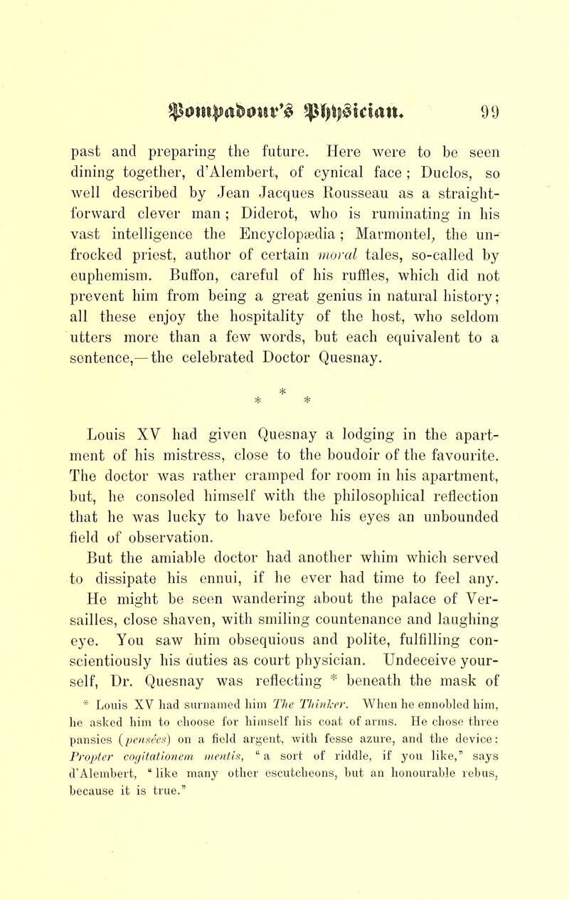 past and preparing the future. Here were to be seen dining together, d’Alembert, of cynical face; Duclos, so well described by Jean Jacques llousseau as a straight- forward clever man ; Diderot, who is ruminating in his vast intelligence the Encyclopajdia; Marmontel, the un- frocked priest, author of certain moral tales, so-called by euphemism. Buffon, careful of his ruffles, which did not prevent him from being a great genius in natural history; all these enjoy the hospitality of the host, who seldom utters more than a few words, but each equivalent to a sentence,— the celebrated Doctor Quesnay. * * * Louis XV had given Quesnay a lodging in the apart- ment of his mistress, close to the boudoir of the favourite. The doctor was rather cramped for room in his apartment, but, he consoled himself with the philosophical reflection that he was lucky to have before his eyes an unbounded field of observation. But the amiable doctor had another whim which served to dissipate his ennui, if he ever had time to feel any. He might he seen wandering about the palace of Ver- sailles, close shaven, with smiling countenance and laughing eye. You saw him obsequious and polite, fulfilling con- scientiously his duties as court physician. Undeceive your- self, Dr. Quesnay was reflecting * beneath the mask of * Louis XV luul suniamecl him The Thinker. When he ennohleil him, he asked him to choose for himself his coat of arms. He chose three pansies (/jcmsccQ on a field argent, with fesse azure, and the device: Propter cogitationem mentis, “ a sort of riddle, if you like, says d'Alembert, “like many other escutcheons, but an honourable rebus, because it is true.