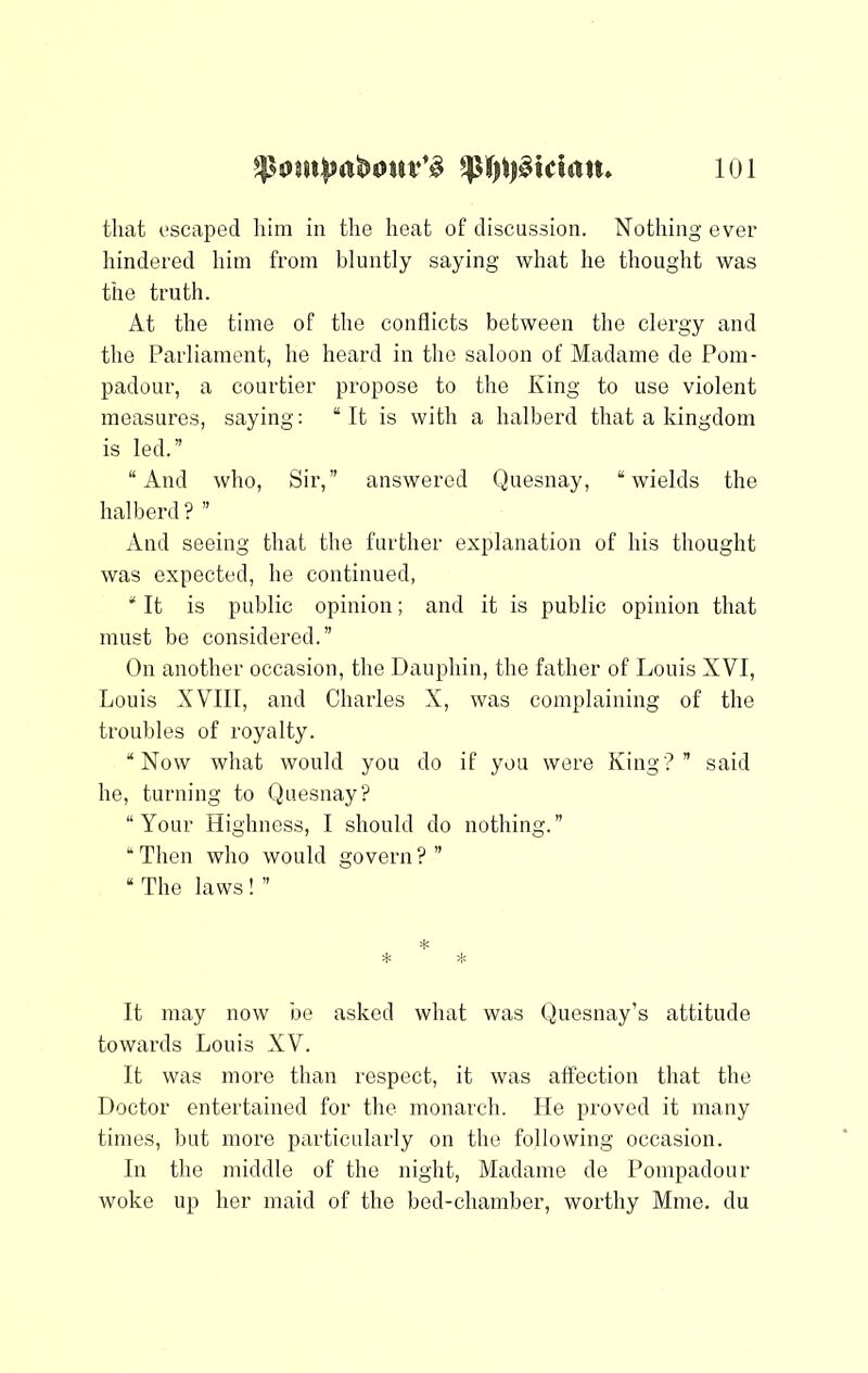 that escaped him in the heat of discussion. Nothing ever hindered him from bluntly saying what he thought was the truth. At the time of the conflicts between the clergy and the Parliament, he heard in the saloon of Madame de Pom- padour, a courtier propose to the King to use violent measures, saying; “It is with a halberd that a kingdom is led.” “And who. Sir,” answered Quesnay, “wields the halberd ? ” And seeing that the further explanation of his thought was expected, he continued, * It is public opinion; and it is public opinion that must be considered.” On another occasion, the Dauphin, the father of Louis XVI, Louis XVIII, and Charles X, was complaining of the troubles of royalty. “Now what would you do if you were King?” said he, turning to Quesnay? “Your Highness, I should do nothing.” “ Then who would govern ? ” “ The laws ! ” * * * It may now be asked what was Quesnay’s attitude towards Louis XV. It was more than respect, it was affection that the Doctor entertained for the monarch. He proved it many times, but more particularly on the following occasion. In the middle of the night, Madame de Pompadour woke up her maid of the bed-chamber, worthy Mme. du