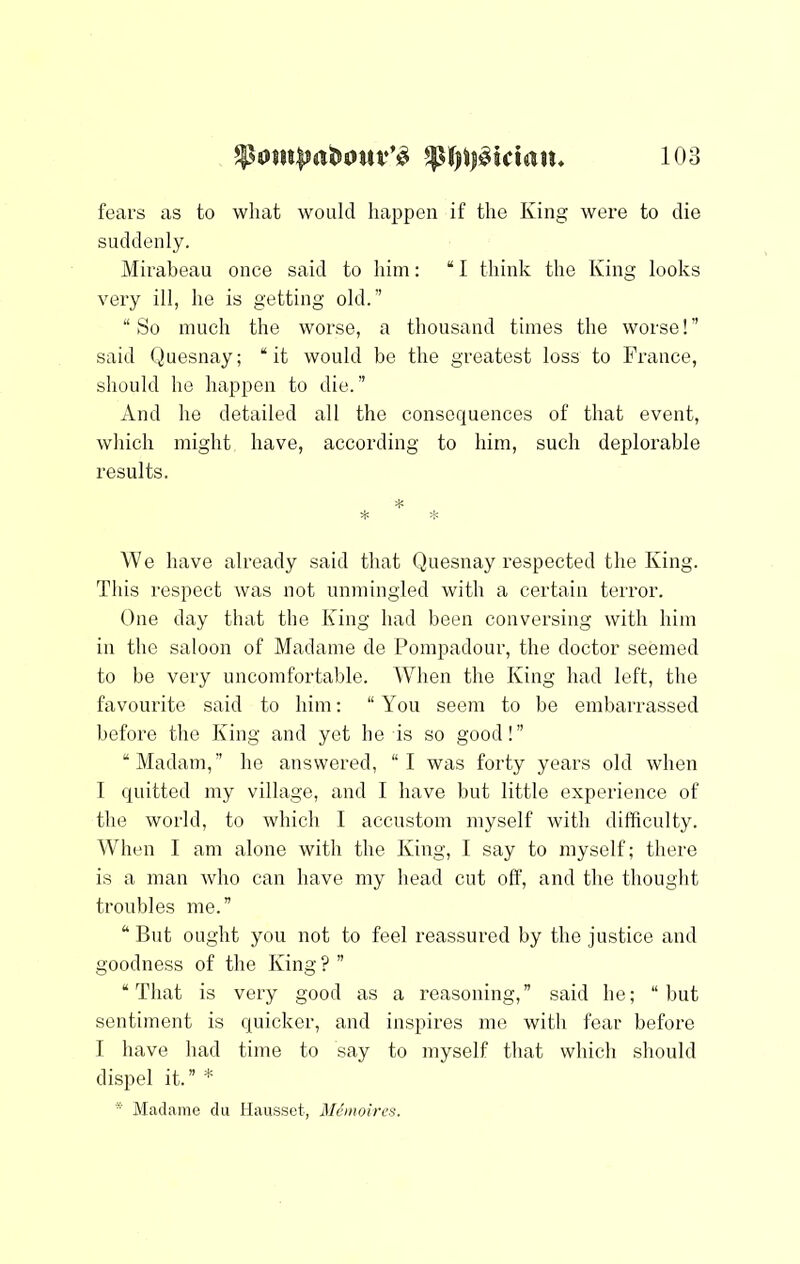 fears as to what would happen if the King were to die suddenly. Mirabeau once said to him: “ I think the King looks very ill, he is getting old.” “So much the worse, a thousand times the worse!” said Quesnay; “it would be the greatest loss to France, should he happen to die.” And he detailed all the consequences of that event, which might have, according to him, such deplorable results. * We have already said that Quesnay respected the King. This respect was not unmingled with a certain terror. One day that the King had been conversing with him in the saloon of Madame de Pompadour, the doctor seemed to be very uncomfortal)le. When the King had left, the favourite said to him; “You seem to he embarrassed before the King and yet he is so good!” “Madam,” he answered, “I was forty years old when I quitted my village, and I have but little experience of the world, to which I accustom myself with difficulty. ^Vhen I am alone with the King, I say to myself; there is a man who can have my head cut off, and the thought troubles me.” “But ought you not to feel reassured by the justice and goodness of the King ? ” “That is very good as a reasoning,” said he; “hut sentiment is quicker, and inspires me with fear before I have had time to say to myself that which should dispel it.” * * Madame du Haiisset, Memoircs.