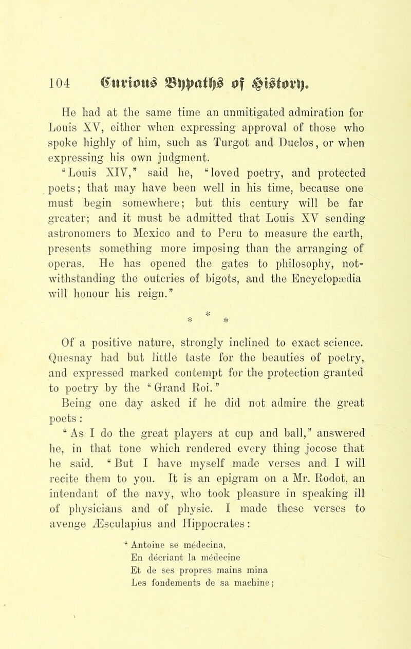 He had at the same time an immitigatecl admiration for Louis XV, either when expressing approval of those who spoke highly of him, such as Turgot and Duclos, or when expressing his own judgment. “Louis XIV,” said he, “loved poetry, and protected poets; that may have been well in his time, because one must begin somewhere; but this century will be far greater; and it must be admitted that Louis XV sending astronomers to Mexico and to Peru to measure the earth, presents something more imposing than the arranging of operas. He has opened the gates to philosophy, not- withstanding the outcries of bigots, and the Encycloptedia will honour his reign.” Of a positive nature, strongly inclined to exact science. Quesnay had but little taste for the beauties of poetry, and expressed marked contempt for the protection granted to poetry by the “ Grand lioi. ” Being one day asked if he did not admire the great poets: “ As I do the great players at cup and ball,” answmred he, in that tone which rendered every thing jocose that he said. “ But I have myself made verses and I will recite them to you. It is an epigram on a Mr. Rodot, an intendant of the navy, who took pleasure in speaking ill of physicians and of physic. I made these verses to avenge iEsculapius and Hippocrates: “ Antoine se medecina, En decriant la mddecine Et de ses propres mains mina Les fondements de sa machine;