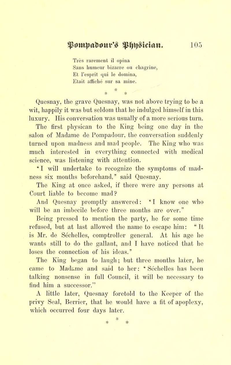 Tres rarement il opina Sans liumeur bizarre ou cliagriiie, Et I'esprit qui le domina, Etait afficlie siir sa mine. * * Quesnay, the grave Quesnay, was not above trying to be a wit, happily it was but seldom that he indulged himself in this luxury. His conversation was usually of a more serious turn. The first physican to the King being one day in the salon of Madame de Pompadour, the conversation suddenly turned upon madness and mad people. The King who was much interested in everything connected with medical science, was listening with attention. “ I will undertake to recognize the symptoms of mad- ness six months beforehand,” said Quesnay. The King at once asked, if there were any persons at Court liable to become mad? And Quesnay promptly answered: “I know one who will be an imbecile before three months are over.” Being pressed to mention the party, he for some time refused, but at last allowed the name to escape him: “ It is Mr. de Sechelles, comptroller general. At his age he wants still to do the gallant, and I have noticed that he loses the connection of his ideas.” The King began to laugh; but three months later, he came to Madame and said to her: “ Sechelles has been talking nonsense in full Council, it will be necessaiy to find him a successor.” A little later, Quesnay foretold to the Keeper of the privy Seal, Berrier, that he would have a fit of apoplexy, which occurred four days later.