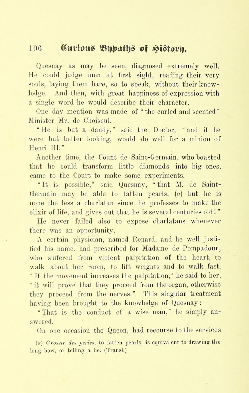 Quesnay as may be seen, diagnosed extremely well. He could judge men at first sight, reading their very souls, laying them bare, so to speak, without their know- ledge. And then, with great happiness of expression with a single word he would describe their character. One day mention was made of “ the curled and scented” Minister Mr. de Choiseul. “He is but a dandy,” said the Doctor, “and if he were but better looking, would do well for a minion of Henri HI.” Another time, the Count de Saint-Glermain, who boasted that he could transform little diamonds into big ones, came to the Court to make some experiments. “It is possible,” said Quesnay, “that M. de Saint- Germain may bo able to fatten pearls, (o) but he is none the less a charlatan since he professes to make the elixir of life, and gives out that he is several centuries old! ” He never failed also to expose charlatans whenever there was an opportunity. A certain physician, named Renard, and he well justi- fied his name, had pi'escribed for Madame de Pompadour, who suffered from violent palpitation of the heart, to walk about her room, to lift weights and to walk fast. “ If the movement increases the palpitation,” he said to her, “ it will prove that they proceed from the organ, otherwise they proceed from the nerves.” This singular treatment having been brought to the knowledge of Quesnay: “That is the conduct of a wise man,” he simply an- swered. On one occasion the Queen, had recourse to the services (a) Grossir des perles, to fatten pearls, is equivalent to drawing the long bow, or telling a lie. (Transl.)