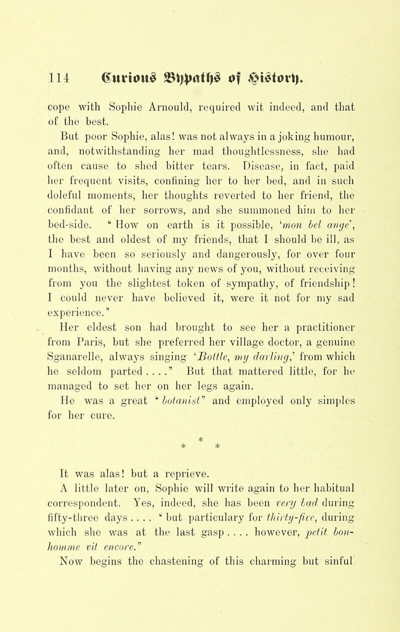 cope with Sophie Arnould, required wit indeed, and that of the best. But poor Sophie, alas! was not always in a joking humour, and, notwithstanding her mad thouglitlcssness, she had often cause to shed bitter tears. Disease, in fact, paid her frequent visits, confining her to her bed, and in sucli doleful moments, her thoughts reverted to her friend, the confidant of her sorrows, and she summoned him to her bed-side. “ How on earth is it possible, ‘won bcl muje\ the best and oldest of my fiiends, that I should be ill, as I have been so seriously and dangerously, for over four months, without having any news of you, without receiving from you the slightest token of sympathy, of friendship ! I could never have believed it, were it not for my sad experience.” Her eldest son had brought to see her a practitioner from Paris, but she preferred her village doctor, a genuine Sganarelle, always singing ‘‘Boitle, my darling' from which he seldom parted....” But that mattered little, for he managed to set her on her legs again. He was a great “ lotanist and employed only simples for her cure. It was alas! but a reprieve. A little later on, Sophie will write again to her habitual correspondent. Yes, indeed, she has been very lad during fifty-tliree days .... but particulary for t/niiy-five, during which she was at the last gasp .... however, hon- homme vit encore. Now begins the chastening of this charming but sinful