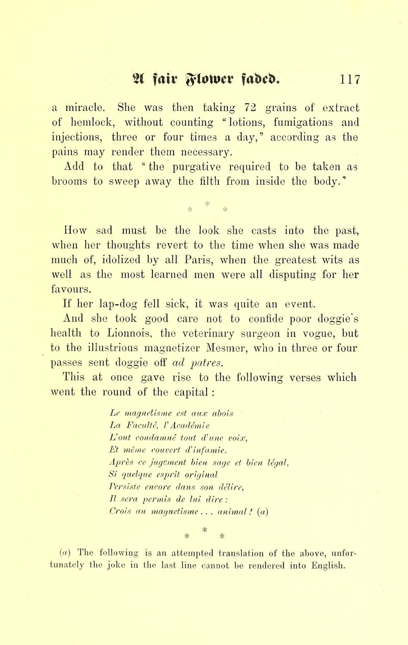 a miracle. She was then taking 72 grains of extract of hemlock, without counting “ lotions, fumigations and injections, tlii'ee or four times a day,” according as the pains may render them necessary. Add to that “ the purgative required to be taken as brooms to sweep away the filth from inside the body.” How sad must be the look she casts into the past, when her thoughts revert to the time when she was made much of, idolized by all Paris, Avhen the greatest wits as well as the most learned men were all disputing for her favours. If her lap-dog fell sick, it was quite an event. And she took good care not to confide poor doggie’s health to Lionnois, the veterinary surgeon in vogue, but to the illustrious magnetizer Mesmer, who in three or four passes sent doggie off ad patres. This at once gave rise to the following verses which went the round of the capital : Le magiidtsmc est aux abois La Faciilh’, VAcaileinie Jjont condamni tout d’une voix, Et mcmc rouverf d'infamie. Apr^s re jiigement hieii sage et him legal, Si giielque esjfrit original Persiste encore dans son delire, II sera per mis de lui dire : Crois au niagnetisme . . . animal! (a) * * * (a) Tlie following is an attempted translation of the above, unfor- tunately the joke in the last line cannot be rendered into English.