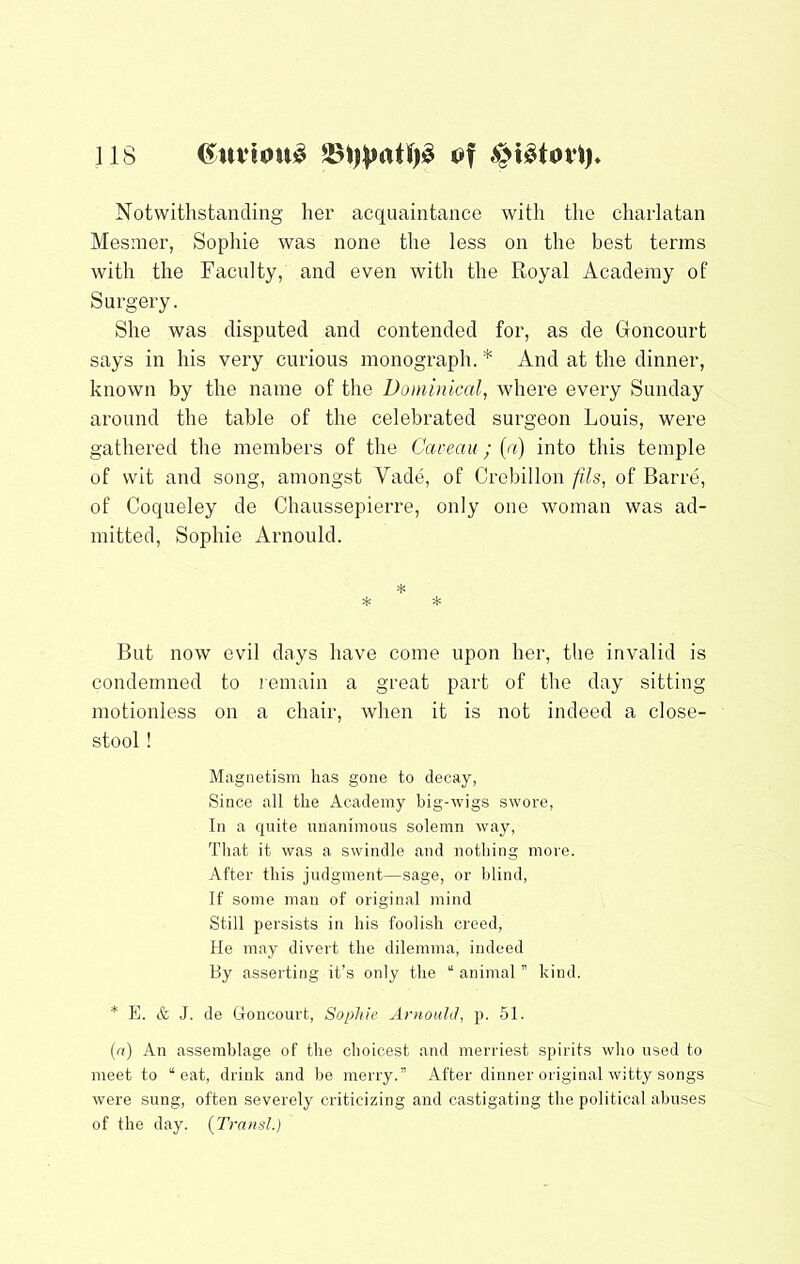 Notwithstanding her acquaintance with the charlatan Mesmer, Sophie was none the less on the best terms with the Faculty, and even with the Royal Academy of Surgery. She was disputed and contended for, as de Goncourt says in his very curious monograph. * And at the dinner, known by the name of the Doininical, where every Sunday around the table of the celebrated surgeon Louis, were gathered the members of the Caveau; (a) into this temple of wit and song, amongst Vade, of Crebillon fils, of Barre, of Cocpieley de Chaussepierre, only one woman was ad- mitted, Sophie Arnould. * * * But now evil days have come upon her, the invalid is condemned to remain a great part of the day sitting motionless on a chair, when it is not indeed a close- stool ! Magnetism has gone to decay, Since all the Academy big-wigs swore, In a quite unanimous solemn way. That it was a swindle and nothing more. After this judgment—sage, or blind. If some man of original mind Still persists in his foolish creed, He may divert the dilemma, indeed By asserting it’s only the “ animal ” kind. * E. & J. de Goncourt, Sophie Arnould, p. 51. (n) An assemblage of the choicest and merrie.st spirits who used to meet to “eat, drink and be merry.” After dinner original witty songs were sung, often severely criticizing and castigating the political abuses of the day. (Transl.)