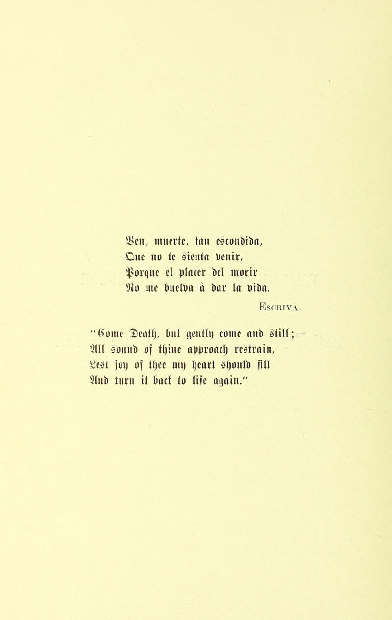 '■I'cu, muertc, tun e^coiibitirt, Cue 111) tc siciittt Ueitir, '4>orqiic cl placer bcl morir 'JiD me buclba a bar (a biba. Esckiva. C^ome Ccatlj, but iieutti) cmuc aub 5tiU; — ^lU siouiib of tljiiie approadj restrain, ^*C3t joi) of tljee ml) Ijcart Sljoulb fttl 'Jtub turn it bacf to life apiu.