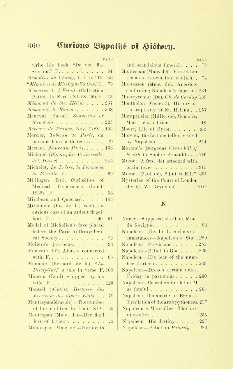 3 GO PAGE Avrite liis book “De usii ba- grorum.” F 94 Memoircs de Choisy, t. I, p. 110. 43 'Mhiioires de JiCissOplieUa Cox.V. 70 3Iimoires de I’Estoile (Collection Petitot, 1st Series XLIX, 26). F. 13 31imorial de Ste. lUlhie .... 237 dichnorial de Rouen 268 Meneval (Baron), Souvenirs of Napoleon 223 Mercure do France, Nov. 178S . 100 Mereier, Tableau de Paris, on persons bora with teeth .... 29 Mereier, Nouveau Paris 108 Midland (Biographie Universelle, art, Duroc) 24.5 Michelet, Le Pretre, la Femme et la Famille. F 69 Millingen (Dr.), Curiosities of Medical E.xjierieuce (Lend. 1839). F 56 Mirabeau and Quesnay 103 Mirandole (Pic de la) relates a curious case of an ardent flagel- lant. F 90-91 Model of Eichelieu’s face placed before the Paris Anthroiiologi- cal Society 23 Moliere’s jaw-bone 93 Monastic life. Abuses connected with. F 65 Mounoie (Bernard de la), “La Discipline, a tale in verse. F. 108 Monson (Lord) whipped by his wife. F 120 IMonteil (Alexis), FListoire des Frangais des divers Flats . . 79 Mon tesj)an(Miue.de)—The number of her children by Louis XIV. 65 Montesjian (Mine, de)—Her final loss of favour 72 Montespau (Mme. de)—Her death TAGE and scandalous funeral .... 73 Montespau (Mine, de)—Part of her remains thrown into a ditch . 74 Alontcssou (Mine, de), Anecdote confirming Napoleon’s fatalism. 234 Monteyreinar (De), Ch. de Corday 139 Montliolon (General), History of the captivity at St. Helena . . 257 Montpensier (Mdlle. de), Memoirs, Maestricht edition . . . . 48 Moore, Life of Byron xx Moreau, the fortune-teller, visited by Napoleon 244 Morand’s (Surgeon) Clean hill of health to Sophie Aruould . . . 116 Musset (Alfred de) attacked with brain fever 315 Musset (Paul de), “ Liii ct File”. 804 Mysteries of the Court of London (by G. W. Reynolds) .... Till N. Nancy—Supposed skull of Mine. de Sevignfe 83 Napoleon—His liirtli, curious cir- cumstances—Napoleon’s Star. 229 Napoleon—Previsions 255 Napoleon - Belief in God .... 225 Napoleon—His fear of the num- ber thirteen 263 Napoleon-Dreads certain dates, Friday in particular 260 Napoleon—Considers the letter M as fateful 263 Napoleon Bonaparte in Egypt— Prediction of theArab pythoness. 237 Nai)oleon at Marseilles—The fort- une-teller 235 Napoleon—His destiny 227 Napoleon—Belief in Fatality . . 22G
