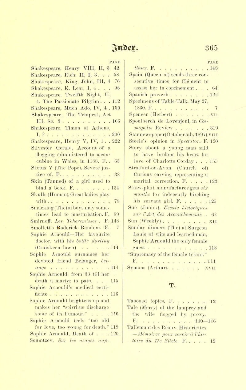 865 PAGE Shakespeare, Henry VIII, II, 3 42 Shakes])earo, Hich. II, I, 3. . . 58 Shakespeare, King John, III, 4 7G Shakespeare, K. Lear, I, I . . . JG Shake.speare, Twelfth Night, II, 4. The Passionate Pilgrim. . . 112 Shakespeare, Mneh Ado, IV, 4 . 150 Shakespeare, The Tempest, Act III, Se. 3 IGG Shakespeare, Tirnon of Alliens, I. 2 200 Shakespeare, Henry V, IV, 1, .222 Silvester Gerald, Account of a Hogging administered to a con- cubine in Wales, in 1188, F. , G3 Sixtus V (The Pope), Severe jus- tice of, F 38 Skin (Tanned) of a girl nseil to bind a book. F 134 Sknils (Human),Greatladies play with 78 Smacking (The) of boys may some- times lead to masturbation. F. 80 Smirnoff, Lcs rrheirwisucs . F, 148 Smollett's Koderiek Eandoni. F, 7 Sophie Arnould —Her favourite doctor, with his bottli’ dnrUtnj (Gruiskeen lawn) 114 Sophie Arnould surnames her devoted friend Belanger, Jxd- anyr. 114 Soiihie Arnould, from 33 till her death a martyr to pain. . . . 115 Sophie Arnonld’s medical certi- ficate 116 Sojihie Arnould brightens u]i and makes her “scirrhus discharge some of its humour.” .... IIG Soiihie Arnould feels ‘‘too old for love, too young for death.” 119 Sophie Arnould, Death of . . . 120 PAGE tlanx. P 148 Spain (Queen of) sends three con- secutive times for Clement to assist her in confinement . . . 64 S[iaiiish proverb 122 Specimens of Table-Talk. 2Iay 27, 1830. F 7 Spencer (Herbert) vn Spoelberch de Lovenjoul, in Cos- inopolis lleview 319 Starnewspa])er(October5th,1897).viii Steele’s ojiinion in Spectator. F. 120 Story about a young man said to have broken his heart for love of Charlotte Corday . . . 155 .Stratford-on-Avon (Church of) Curious carving representing a marital correction. 1*' 3 23 Straw-plait manufacturer gets six months for indecently birching his servant girl. F 125 Sue (.Innior), Essais histon'qaes sin- VArt ile.s Arcrmchcmcnts . 62 Sun (Weekly) xil Sunday dinners (The) at .Surgeon Louis of wits and letirncd man, Sojihie Arnould the oidy female guest 118 “Supremacy of the female tyrant.” F Ill Symons (.Arthur) xvir T. Tabooed topics. I’’ ix Tale (Merry) of the lamprey and the wife Hogged by |iroxy. F 140-116 Tallemant des Ucaux. Historiettes —JEmoircs pour scri-ir a I'his-