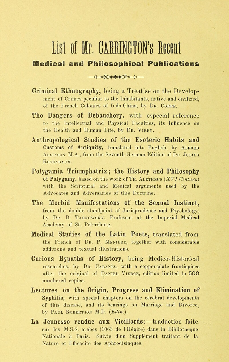 MedicaS and Philosophical Publications Criminal Ethnography, being a Treatise on the Develop- ment of Crimes peculiar to the Inhabitants, native and civilized, of the French Colonies of Indo-China, by De. Coeee. The Dangers of Debauchery, with especial reference to the Intellectual and Physical Faculties, its Influence on the Health and Human Life, by Dk. Vieey. Anthropological Studies of the Esoteric Habits and Customs of Antiquity, translated into English, by Alfred Allinson M.A., from the Seventh German Edition of Dr. Julius Rosenbaum. Polygamia Triumphatrix; the History and Philosophy of Polygamy, based on the work of Th. Aletheus {XVI Century) with the Scriptural and Medical arguments used by the Advocates and Adversaries of this Doctrine. The Morbid Manifestations of the Sexual Instinct, from the double standpoint of Jurisprudence and Psychology, by Dr. B. Taenowsky, Professor at the Imperial Medical Academy of St. Petersburg. Medical Studies of the Latin Poets, translated from the French of Dr. P. Meniere, together with considerable additions and textual illustrations. Curious Bypaths of History, being Medico-Historical researches, by Dr. Cabanes, with a copper-plate frontispiece after the original of Daniel Vieege, edition limited to 500 numbered copies. Lectures on the Origin, Progress and Elimination of Syphilis, with special chapters on the cerebral developments of this disease, and its bearings on Marriage and Divorce, by Paul Robertson M D. {Edin.). La Jeunesse rendue aux Vieillards:—traduction faite sur les M.S.S. arahes (1063 de I’H^gire) dans la Bihliotheque Nationale a Paris. Suivie d’un Supplement traitant de la Nature et Efficacite des Aphrodisiaques.