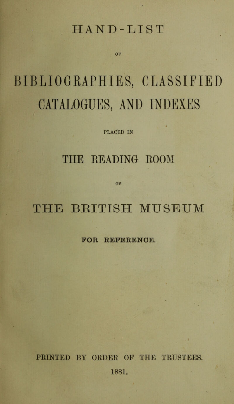 HAND-LIST OF BIBLIOGRAPHIES, CLASSIFIED CATALOGUES, AND INDEXES PLACED IN THE READING ROOM THE BEITISH MUSEUM FOR REFERENCE. i FEINTED BY OEDEE OF THE TEUSTEES. 1881.