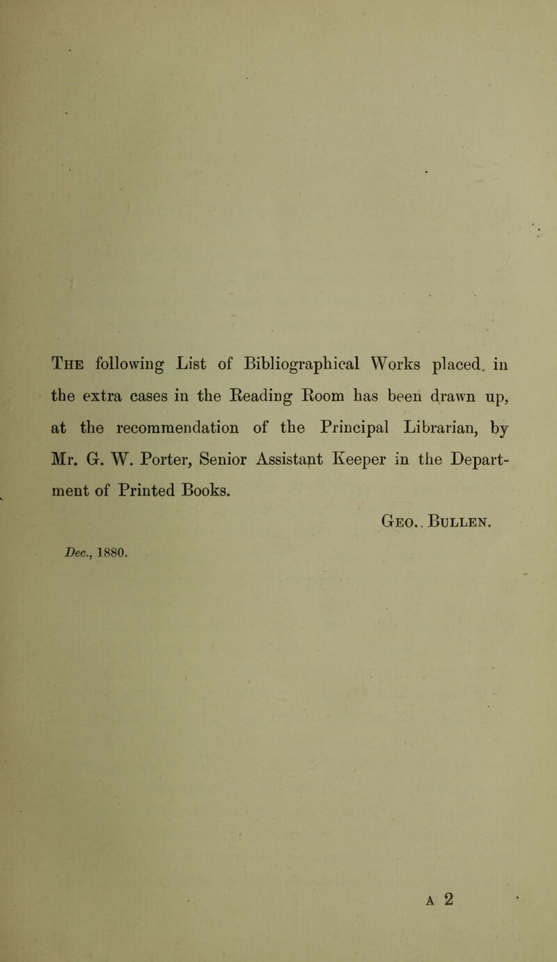 the extra cases in the Beading Boom has been drawn up, at the recommendation of the Principal Librarian, by Mr. G. W. Porter, Senior Assistant Keeper in the Depart- ment of Printed Books. Geo. . Bullen.