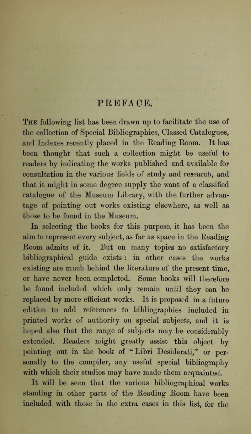 PREFACE. The following list has been drawn up to facilitate the use of the collection of Special Bibliographies, Classed Catalogues, and Indexes recently placed in the Reading Room. It has been thought that such a collection might be useful to readers by indicating the works published and available for consultation in the various fields of study and research, and that it might in some degree supply the want of a classified catalogue of the Museum Library, with the further advan- tage of pointing out works existing elsewhere, as well as those to be found in the Museum. In selecting the books for this purpose, it has been the aim to represent every subject, as far as space in the Reading Room admits of it. But on many topics no satisfactory bibliographical guide exists : in other cases the works existing are much behind the literature of the present time, or have never been completed. Some books will therefore be found included which only remain until they can be replaced by more efficient works. It is proposed in a future edition to add references to bibliographies included in printed works of authority on special subjects, and it is hoped also that the range of subjects may be considerably extended. Readers might greatly assist this object by pointing out in the book of “ Libri Desiderati,’* or per- sonally to the compiler, any useful special bibliography with which their studies may have made them acquainted. It will be seen that the various bibliographical works standing in other parts of the Reading Room have been included with those in the extra cases in this list, for the