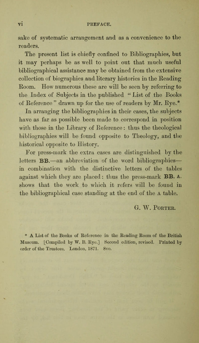 sake of systematic arrangement and as a convenience to the readers. The present list is chiefly confined to Bibliographies, but it may perhaps be as well to point out that much useful bibliographical assistance may be obtained from the extensive collection of biographies and literary histories in the Beading Boom. How numerous these are will be seen by referring to the Index of Subjects in the published “ List of the Books of Beference ” drawn up for the use of readers by Mr. Bye.* In arranging the bibliographies in their cases, the subjects have as far as possible been made to correspond in position witli those in the Library of Beference: thus the theological bibliographies will be found opposite to Theology, and the historical opposite to History. For press-mark the extra cases are distinguished by the letters BB.—an abbreviation of the word bibliographies— in combination with the distinctive letters of the tables against which they are placed: thus the press-mark BB. A, shows that the work to which it refers will be found in the bibliographical case standing at the end of the A table. G. W. Porter. * A List of the Books of Beference in the Reading Room of the British Museum. [Compiled by W. B. Rye.] Second edition, revised. Printed by order of the Trustees. London, 1871. 8vo.