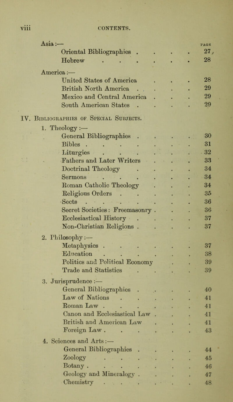 Asia:— i-aok Oriental Biblic^raphies . . . . 27, Hebrew ...... 28 America:— United States of America ... 28 British North America ... . . 29 Mexico and Central America ... 29 South American States . . . • 29 IV. Bibliographies of Special Subjects. 1. Theology :— General Bibliographies .... 30 Bibles ....... 31 Liturgies . . . . . . • 32 • >■ 'Fathers and Later Writers . . . 33 Doctrinal Theology .... 34 Sermons ...... 34 Roman Catholic Theology ... 34 Religious Orders ..... 35 ‘Sects ....... 36 Secret Societies: Freemasonry . . . 36 Ecclesiastical History . . . . 37 Non-Christian Religions . . . . 37 2. Philosophy:— Metaphysics . . . . . . 37 Education ...... 38 Politics and Political Economy . . 39 Trade and Statistics . . . . 39 3. Jurisprudence — General Bibliographies . ,. , . 40 Law of Nations ..... 41 Roman Law ...... 41 Canon and Ecclesiastical Law . . . 41 British and American Law ... 41 Foreign Law ...... 43 4. Sciences and Arts :— General Bibliographies .... 44 Zoology ...... 45 Botany ....... 46 Geology and Mineralogy .... 47 Chemistry ... . . - . . 48