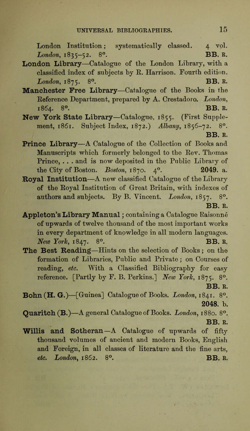 London Institution; systematically classed. 4 vol. London, 1835-52. 8®. BB. R. London Library—Catalogue of the London Library, with a classified index of subjects by K. Harrison. Fourth edition. London, 1875. 8®. BB. R. Manchester Free Library—Catalogue of the Books in the Keference Department, prepared by A. Crestadoi o. London, 1864. 8®. BB. R. New York State Library—Catalogue, 1855. (First Supple- ment, 1861. Subject Index, 1872.) Albany, 1856-72. 8®. BB. R. Prince Library—A Catalogue of the Collection of Books and Manuscripts which formerly belonged to the Kev. Thomas Prince, . . . and is now deposited in the Public Library of the City of Boston. Boston, i S']o. 4®. 2049. a. .Royal Institution—A new classified Catalogue of the Library of the Royal Institution of Great Britain, with indexes of authors and subjects. By B. Vincent. London, 1857. BB. R. Appleton’s Library Manual; containing a Catalogue Raisonne of upwards of twelve thousand of the most important works in every department of knowledge in all modern languages. New York, 1847. The Best Reading—Hints on the selection of Books ; on the formation of Libraries, Public and Private; on Courses of reading, etc. With a Classified Bibliography for easy reference. [Partly by F. B. Perkins.] New York, 1875. 8®. BB. R. Bohn(H. G.)—[Guinea] Catalogue of Books. London, 8®. 2048. b. Quaritch(B.)—A general Catalogue of Books. London, 1S80. 8®. BB. R. Willis and Sotheran—A Catalogue of upwards of fift}^ thousand volumes of ancient and modern Books, English and Foreign, in all classes of literature and the fine arts, etc. London, 1862. 8®. BB. R.