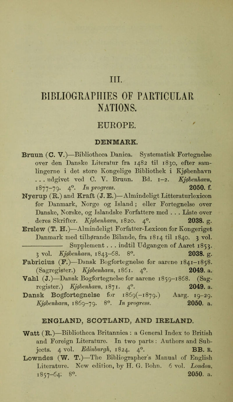 III. BIBLIOGRiVnilES OF PARTICULAR NATIONS. EUROPE. DENMARK. Bruun (C. V.)—Bibliotheca Danica. Systeraatisk Fortegnelse over den Danske Literatnr fra 1482 til 1830, efter sam- lingerne i det store Kongelige Bibliothek i Kj0benhavn . . . ndgivet ved C. V. Bruim. Bd. 1-2. Kjfibenhavn, 1877-79. 4®. In'progress. 2050. f. Nyerup (R.) and Kraft (J. E.)—Almindeligt Litteraturlexicon for Danmark, Norge og Island; eller Fortegnelse over Danske, Norske, og Islandske Forfattere med . . . Liste over deres Skrifter. Kj0henhavn, 1820. 4®. 2038. g. Erslew (T. H.)—Almindeligt Forfatter-Lexicon for Kongeriget Danmark med tilh0rande Bilande, fra 1814 til 1840. 3 vol. Supplement . . . indtil Udgangen of Aaret 1853. 3 vol. Kj^benhavn, 1843-68. 8®. 2038. g. Fabricius (F.)—Dansk Bogfortegnelse for aarene 1841-1858. (Sagregister.) Kj^benham, 1861. 4®. 2049. a. Vahl (J.)—Dansk Bogfortegnelse for aarene 1859-1868. (Sag- register.) Kjphenhavn, 1871. 4®. 2049. a. Dansk Bogfortegnelse for i869(-i879.) Aarg. 19-29. Kj0henhavn, 1869-79. In progress. 2050. a. ENGLAND, SCOTLAND, AND IRELAND. Watt (R.)—Bibliotheca Britannica : a General Index to British and Foreign Literature. In two parts : Authors and Sub- jects. 4 vol. Edinburgh, 1824. 4®. BB. R. Lowndes (V/. T.)—The Bibliographer's Manual of English Literature. New edition, by II. G. Bohn. 6 vol. London. 1857-64; 8®. 2050. a.