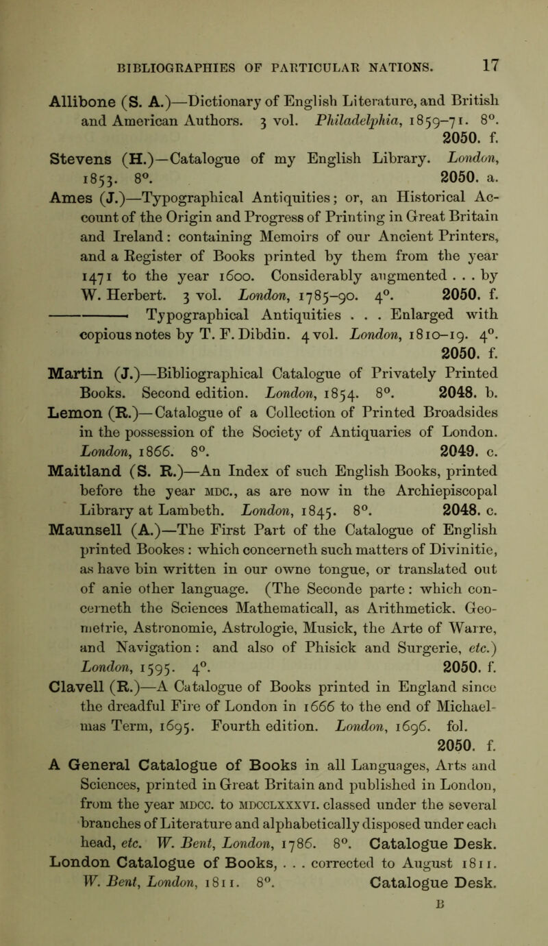 Allibone (S. A.)—Dictionary of English Literature, and British and American Authors. 3 vol. PhiladeljjMa^ 8*^. 2050. f. Stevens (H.)—Catalogue of my English Library. London, 1853. 8®. 2050. a. Ames (J.)—Typographical Antiquities; or, an Historical Ac- count of the Origin and Progress of Printing in Great Britain and Ireland: containing Memoirs of our Ancient Printers, and a Kegister of Books printed by them from the year 1471 to the year 1600. Considerably augmented ... by W. Herbert. 3 vol. London, 1785-90. 4®. 2050. f. Typographical Antiquities . . . Enlarged with copious notes by T. F. Dibdin. 4 vol. London, 1810-ig. 4®. 2050. f. Martin (J.)—Bibliographical Catalogue of Privately Printed Books. Second edition. London, 1854. 8®. 2048. b. Lemon (R.)—Catalogue of a Collection of Printed Broadsides in the possession of the Society of Antiquaries of London. London, 1866. 8®. 2049. c. Maitland (S. R.)—An Index of such English Books, printed before the year mdc., as are now in the Archiepiscopal Library at Lambeth. London, 1845. 8®. 2048. c. Maunsell (A.)—The First Part of the Catalogue of English printed Bookes : which concerneth such matters of Divinitie, as have bin written in our owne tongue, or translated out of anie other language. (The Seconde parte: which con- cerneth the Sciences Mathematical!, as Arithmetick. Geo- metric, Astronomic, Astrologie, Musick, the Arte of Warre, and Navigation: and also of Phisick and Surgerie, etc.) London, 1595. 4®. 2050. f. Clavell (R.)—A Catalogue of Books printed in England since the dreadful Fire of London in 1666 to the end of Michael- mas Term, 1695. Fourth edition. London, 1696. fol. 2050. f. A General Catalogue of Books in all Languages, Arts and Sciences, printed in Great Britain and published in London, from the year mdcc. to mdcclxxxvi. classed under the several branches of Literature and alphabetically disposed under each head, etc. W. Bent, London, 1786. 8®. Catalogue Desk. London Catalogue of Books, . . . corrected to August i8ir. W. Bent, London, 1811. 8®. Catalogue Desk. B