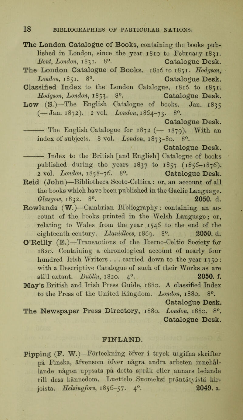 The London Catalogue of Books, containing the books pub- lished in London, since the year i8io to February 1831. Bent, London, 1831. 8®. Catalogue Desk. The London Catalogue of Books. 1816101851. Hodgson, London, 1851. 8®. Catalogue Desk. Classified Index to the London Catalogue, 1816 to 1851. Hodgson, London, 1853. 8®. Catalogue Desk. Low (S.)—The English Catalogue of books. Jan. 1835 (—Jan. 1872). 2 vol. LowJow, 1864-73. 8°. Catalogue Desk. The English Catalogue for 1872 (— 1879). With an index of subjects. 8 vol. London, 1873-80. 8^^. ' Catalogue Desk. Index to the British [and English] Catalogue of books published during the years 1837 to 1857 (1856-1876). 2 vol. London, 1858-76. 8®. Catalogue Desk. Reid (John)—Bibliotheca Scoto-Celtica : or, an account of all the books which have been published in the Gaelic Language. Glasgow, 1832. 8®. 2050. d. Rowlands (W.)—Cambrian Bibliography: containing an ac- count of the books printed in the Welsh Language; or, relating to Wales from the year 1546 to the end of the eighteenth century. Llanidloes, 1869. 8®. 2050. d. O’Reilly (E.)—Transactions of the Iberno-Celtic Society for 1820. Containing a chronological account of nearly four hundred Irish Writers . . . carried down to the year 1750: with a Descriptive Catalogue of such of their Works as are still extant. Dublin, 1820. 4®. 2050. f. May’s British and Irish Press Guide, 1880. A classified Index to the Press of the United Kingdom. London, 1880. 8®. Catalogue Desk. The Newspaper Press Directory, 1880. London, 1880. 8®. Catalogue Desk. FINLAND. Pipping (F. W.)—Forteckning ofver i tryck utgifna skrifter pa Finska, afvensom ofver nagra andra arbeten innehal- lande nagon uppsats pa detta sprak eller annars ledande till dess kiinnedom. Luettelo Suomeksi priintatyista kir- joista. Helsingfors, 1856-57. 4®. 2049. a.