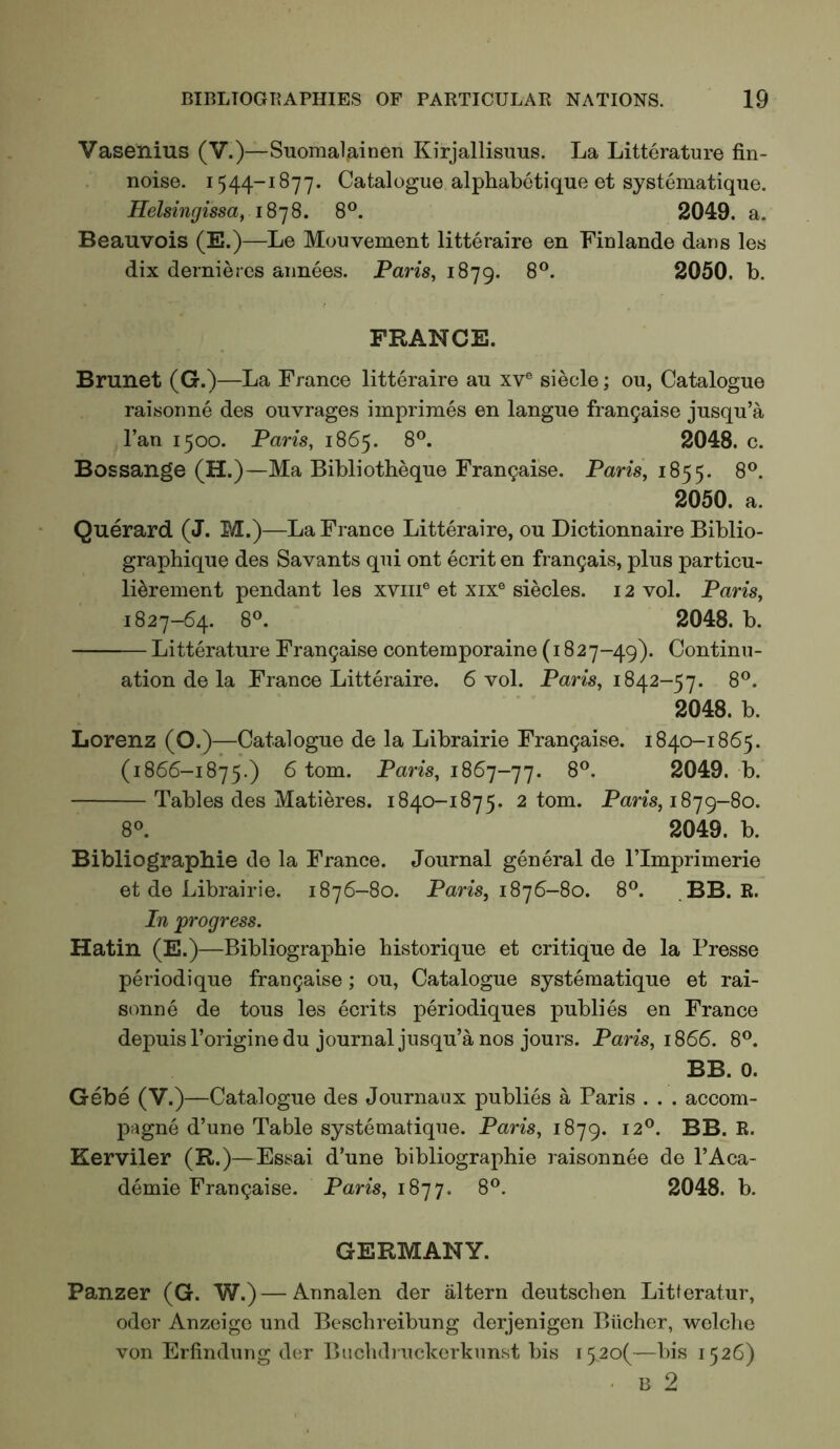 Vasenius (V.)—Suomalainen Kirjallisuus. La Litterature fin- noise. 1544-1877. Catalogue alphabetique et systematique. Helsingissa^ 18’]8. 8®. 2049. a. Beauvois (E.)—Le Mouvement litteraire en Finlande dans les dix dernieres aimees. Paris, 1879. 2050. b, FRANCE. Brunet (G.)—La France litteraire au xv® siecle; ou, Catalogue raisonne des ouvrages imprimes en langue frangaise jusqu’a Fan 1500. Paris, 1865. 8®. 2048. c. Bossange (H.)—Ma Bibliotheque Fran9ai'se. Paris, 1855. 8®. 2050. a. Querard (J. M.)—La France Litteraire, ou Dictionnaire Biblio- graphique des Savants qui ont ecrit en fran9ais, plus particu- li^rement pendant les xvm® et xix® siecles. 12 vol. Paris, 1827-64. 8«. 2048. b. Litterature Fran5aise contemporaine (1827-49). Continu- ation de la France Litteraire. 6 vol. Paris, 1842-57. 8®. 2048. b. Lorenz (O.)—Catalogue de la Librairie Fran9aise. 1840-1865. (1866-1875.) 6 tom. Paris, 186’]-']’]. 8®. 2049. b. Tables des Matieres. 1840-1875. 2 tom. Paris, 1879-80. 8°. 2049. b. Bibliographie de la France. Journal general de ITmprimerie et de Librairie. 1876-80. Pans, 1876-80. 8®. ,BB. R. In progress. Hatin (E.)—Bibliographie historique et critique de la Presse periodique fran9aise; ou. Catalogue systematique et rai- sonne de tons les ecrits periodiques publics en France depuisl’originedu journal jusqu’a nos jours. Paris, 1866. 8®. BB. 0. Gebe (V.)—Catalogue des Journaux publies a Paris . . . accom- pagne d’une Table systematique. Paris, 1879. 12®. BB. R. Kerviler (R.)—Essai d’une bibliographie raisonnee de I’Aca- demie Fran9aise. Paris, 1877. 8®. 2048. b. GERMANY. Panzer (G. W.) — Annalen der iiltern deutschen Litteratur, Oder Anzeigc und Bcschreibung derjenigen Biicher, wclche von Erfindung der Buchdiuckerkunst bis i52o(—bis 1526)