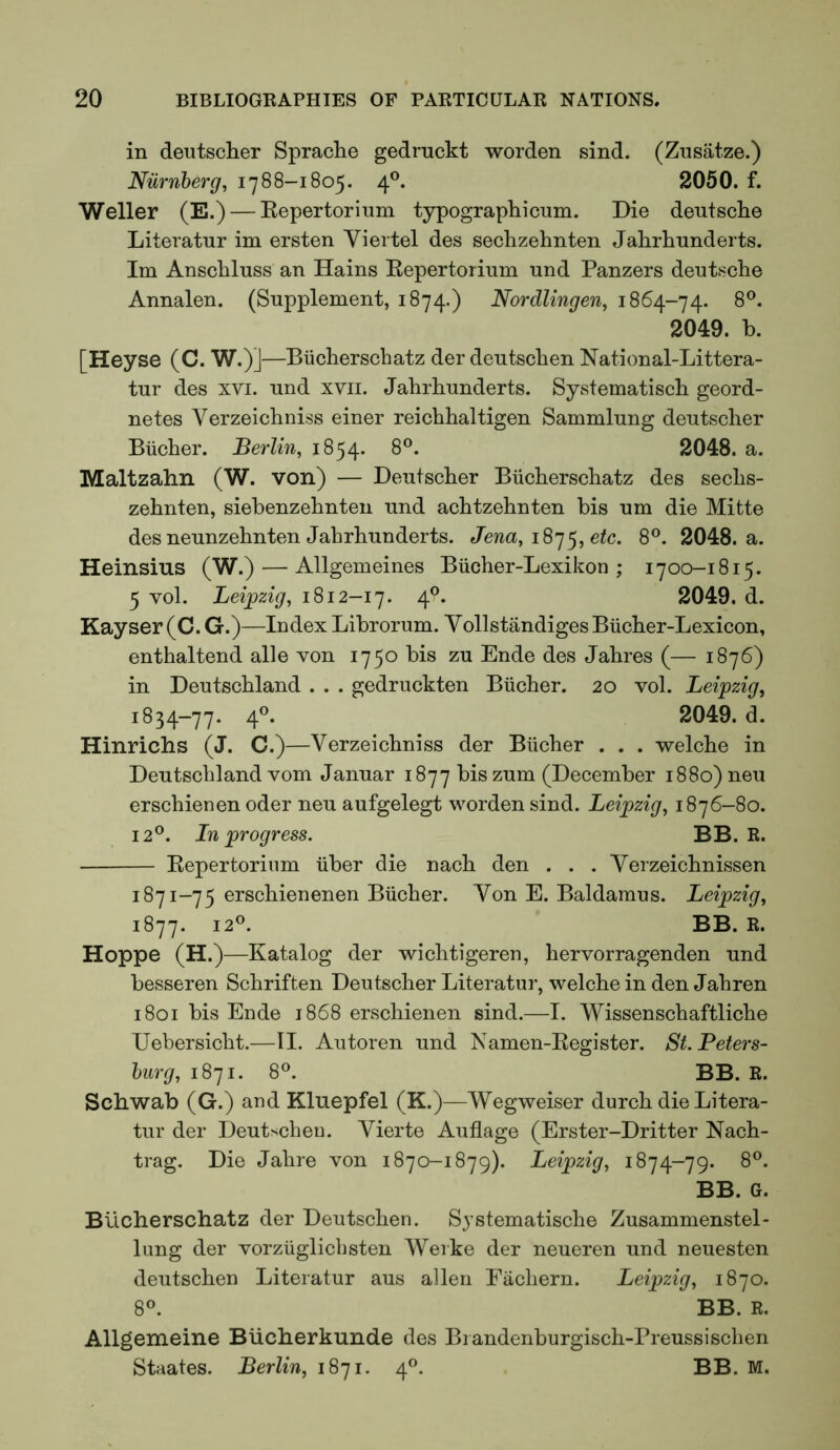 in deutscher Sprache gedrnckt worden sind. (Znsatze.) Niirnberg, 1788-1805. 4®. 2050. f. Weller (E.) — Eepertorium typographicum. Die deutsclie Literatur im ersten Viertel des seclizehnten Jahrlmnderts. Im Anschluss an Hains Eepertorium und Panzers deutsclie Annalen. (Supplement, 1874.) Nordlingen, 1864-74. 2049. b. [Heyse (C. W.)J—Biicberschatz der deutscben National-Littera- tur des xvi. und xvii. Jabrbunderts. Systematiscb geord- netes Verzeicbniss einer reicbhaltigen Sammlung deutscher Biicber. Berlin, 1854. 8®. 2048. a. Maltzahn (W. von) — Deutscher Biicherschatz des sechs- zehnten, siebenzehnten und achtzehnten bis um die Mitte des neunzehnten Jahrhunderts. Jena, 18^^, etc. 8®. 2048. a. Heinsius (W.) — Allgemeines Biicher-Lexikon ; 1700-1815. 5 vol. Leijpzig, 1812-17. 4®. 2049. d. Kayser (C. G.)—Index Librorum. Vollstandiges Biicher-Lexicon, enthaltend alle von 1750 bis zu Ende des Jahres (— 1876) in Deutschland . . . gedruckten Bucher. 20 vol. Leipzig, 1834-77. 2049. d. Hinrichs (J. C.)—Verzeichniss der Bucher . . . welche in Deutschland vom Januar 1877 bis zum (December 1880) neu erschienen oder neu aufgelegt worden sind. Leipzig, 1876-80. 12®. In progress. BB. R. Eepertorium iiber die nach den . . . Yerzeichnissen 1871-75 erschienenen Bucher. Yon E. Baldamus. Leipzig, 1877. 12®. BB. R. Hoppe (H.)—Katalog der wichtigeren, hervorragenden und besseren Schriften Deutscher Literatur, welche in den Jahren 1801 bis Ende 1868 erschienen sind.—I. Wissenschaftliche Uebersicht.—II. Autoren und Namen-Eegister. St. Peters- burg, 1871. 8®. BB. R. Schwab (G.) and Kluepfel (K.)—Wegweiser durch die Litera- tur der Deutscheu. Yierte Auflage (Erster-Dritter Nach- trag. Die Jahre von 1870-1879). Leipzig, 1874-79. 8®. BB. G. Biicherschatz der Deutscheu. Systematische Zusammenstel- lung der vorziiglicbsten Weike der neueren und neuesten deutschen Literatur aus alien Eachern. Leipzig, 1870. 8®. BB. R. Allgemeine Bucherkunde des Brandenburgisch-Preussischen Staates. Berlin, 1871. 4®. BB. M.