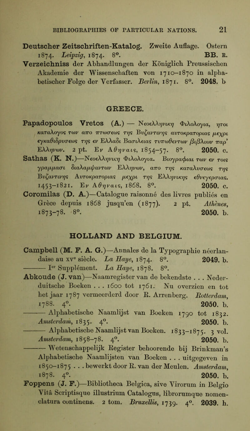 Deutscher Zeitschriften-Katalog. Zweite Auflage. Ostern 1874. Leipzig, 1874. 8®. BB. K. Verzeichniss der Abhandlungen der Koniglich Preussisclien Akademie der Wissenschaften von 1710-1870 in alpha- betischer Folge der Yerfasser. Berlin, 1871. 8®. 2048. b GREECE. Papadopoulos Vretos (A.) — l^coeXXrjVLKr) ^iXoXoyia, rjTOL KaraXoyos to)V airo TTTOocrcwg rrys avTOKparopias p^^XP^ eyKaOLSpvcreoi<s tt)<5 ev EXAaSc BacriXeta? TVTrwOevTOiv ^ifiXuav irap^ LXXrjvoiV, 2 pt. Ev A0r)vaL<s, 1854-57. 2050. C. Satlias (K. N.)—^^^eoeXXrjvucrj ^iXoXoyia. ^LoypacjiLaL ro)v ev tol<s ypapipiacn SiaXapLif/avTOiv 'EXXrjvoiv, airo rr]<s KaraA.vcreco? t7)<s BvlavTLvr]<s AvroKparopLas /Ae^/ot T7)<s EXAt^vikt;? eOveyepcna<;. 1453-1821. Ev AOrjvaL^, 1868. 8°. 2050. C. Coromilas (D. A.)—Catalogue raisonne des livres publics en Grece depuis 1868 jusqu’en (1877). 2 pt. Athenes, 1873-78. 8®. 2050. b. HOLLAND AND BELGIUM. Campbell (M. F. A. G.)—Annales de la Typographic neerlan- daise au xv® siecle. La Haye, 1874. 8®. 2049. b. I®* Supplement. La Haye, iS']8. 8®. Abkoude (J. van)—Naamregister van de bebendste . . . Nedei- duitsche Boeken . . . 1600 tot 1761. Nu overzien en tot het jaar 1787 vermeerderd door E. Arrenberg. Botterdam, 1788. 4^ 2050. b. Alphabetische Naamlijst van Boeken 1790 tot 1832. Amsterdam, 1835. 4”* 2050. b. Alphabetische Naamlijst van Boeken. 1833-1875. 3 vol. Amsterdam, 1858-78. 4®. 2050. b. Wetenschappelijk Kegister behoorende bij Brinkman’s Alphabetische Naamlijsten van Boeken . . . uitgegeven in 1850-1875 . . . bewerkt door E. van der Meulen. Amsterdam, 1878. 4«. 2050. b. Foppens (J. F.)—Bibliotheca Belgica, sive Yirorum in Belgio Yita Scriptisque illustrium Catalogus, librorumque nomen- clatura continens. 2 tom. Bruxellis, 1739. 4®. 2039. h.