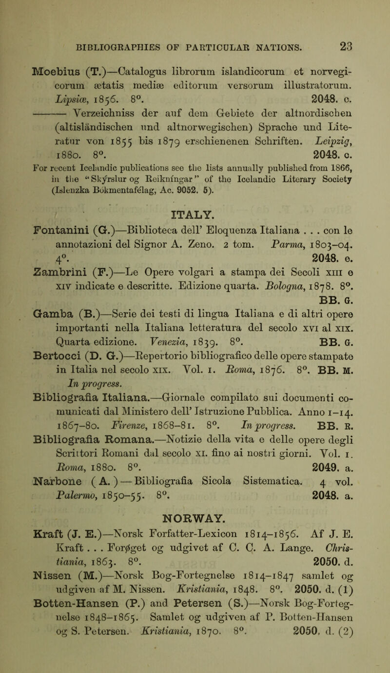 Moebius (T.)—Catalogus librorum islandicorum et norvegi- corum astatis mediae editorum versorum illustratorum. Lipsice, 1856. 8®. 2048. c. Verzeichniss der aiif dem Gebiete der altnordiscben (altislandiscben imd altnorwegischen) Spracbe und Lite- ratnr von 1855 bis 1879 erschienenen Scbriften. Leipzig^ 1880. 8®. 2048. 0. For recent Icelandic publications see the lists annually published from 1866, in the “ Skyrslur og Reiknmgar ” of the Icelandic Literary Society (Islenzka Bokmentafelag, Ac. 9052. 6). ITALY. Fontanini (G.)—Biblioteca dell’ Eloquenza Italiaiia . . . con le annotazioni del Signor A. Zeno. 2 tom. Parma^ 1803-oq. 4®. 2048. e. Za.nibrini (F.)—Le Opere volgari a stampa dei Secoli xiii e XIV indicate e descritte. Edizione quarta. Bologna^ 1878. 8®. BB. G. Gamba (B.)—Serie dei testi di lingua Italiana e di altri opere important! nella Italiana letteratura del secolo xvi al xix. Quarta edizione. Venezia, 1839. Bertocci (D. G.)—Eepertorio bibliografico delle opere stampate in Italia nel secolo xix. Vol. i. Boma, 1876. 8®. BB. M. In progress. Bibliografia Italiana.—Giornale compilato sui documenti co- municati dal Ministero dell’ Istruzione Pubblica. Anno 1-14. 1867-80. Firenze, 1868-81. 8°. In progress. BB. R. Bibliografia Romana.—Notizie della vita e delle opere degli Scrittori Romani dal secolo xi. fino ai nostii giorni. Vol. i. Boma, 1880. 8®. 2049. a. Na'rbone (A. ) — Bibliografia Sicola Sistematica. 4 vol. Palermo, 1850-55. 8®. 2048. a. NORWAY. Kraft (J. E.)—Norsk Forfatter-Lexicon 1814-1856. Af J. E. Kraft . . . Eor0get og udgivet af 0. 0. A. Lange. Chris- tiania, 1863. 8®. 2050. d. Nissen (M.)—Norsk Bog-Fortegnelse 1814-1847 samlet og udgiven af M. Nissen. Kristiania, iS^S. 8®. 2050. d. (1) Botten-Hansen (P.) and Petersen (S.)—Norsk Bog-Forteg- nelse 1848-1865. Samlet og udgiven af B. Botten-Hansen og S. Petersen. Kristiania, 1870. 8®. 2050. d. (2)
