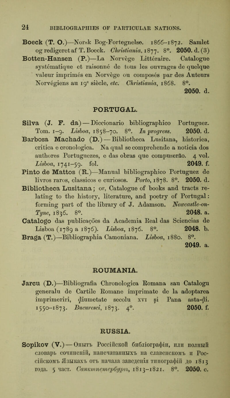 Boeck (T. O.)—Norsk Bog-Fortegnelse. 1866-1872. Samlet og redigeret af T. Boeck. Christiania, 1877. ^050. d. (3) Botten-Hansen (P.)—La Norvege Litteraire. Catalogue systematiqne et raisonne de tous les ouvrages de quelque valeur imprimes en Norvege ou composes par des Auteurs Norvegiens au 19® siecle, etc. Christiania, 1868. 8®. 2050. d. PORTUGAL. Silva (J. F. da) — Diccionario bibliographico Portuguez. Tom. 1-9. Lisboa, 18^8-]o. 8®. In'progress. 2050. d. Barbosa Machado (D.) — Bibliotheca Lusitana, historica, critica e cronologica. Na qual se comprehende a noticia dos authores Portuguezes, e das obras que compuserao. 4 vol. Lisboa, 1741-59. fol. 2049. f. Pinto de Mattos (R.)—Manual bibliographico Portuguez de livros raros, classicos e curiosos. Porto, 1878. 8®. 2050. d. Bibliotheca Lusitana; or, Catalogue of books and tracts re- lating to the history, literature, and poetry of Portugal: forming part of the library of J. Adamson. Neiocastle~on~ Tyne, 1836. 8°. 2048. a. Catalogo das publicagoes da Academia Real das Sciencias de Lisboa (1789 a 1876). Lisboa, 1876. 8®. 2048. b. Braga (T.)—Bibliographia Camoniana. Lisboa, 1880. 8®. 2049. a. ROUMANIA. Jarcu (D.)—Bibliografia Chronologica Romana sau Catalogu generalu de Cartile Romane imprimate de la adoptarea imprimeriri, ^iumetate secolu xvi ^i Pana asta-^i. 1550-1873. Bucuresci, 1873. 4®. 2050. f. RUSSIA. Sopikov (V.) — OnHiT, PocciilcKofi 6ii6jiiorpa(i)iii, iltii hojiihu cjioBapb couimeiiiri, iianeuaTaimHX't na cjiaBeiiCK03iT> ii Poc- ciucKOMT. jlsHiiaxT, OTi, iiauaja 3aBCji.eiiia Tiiiiorpaclun ji;o 1813 ro;i,a. 5 uacx. CanKnineynepCypn, 1813-1821. 8®. 2050. c.