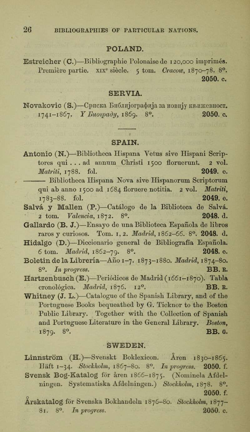 POLAND. Estreicher (C.)—Bibliographie Polonaise de 120,000 imprimes. Premiere partie. xix® siecle. 5 tom. Cracow^ 1870-78. 8®. 2050. c. SERVIA. Novakovic (S.)—CpncKa Bii6jiiijorpa(j)iija 3a iiOBiijy KibimteBnocx. 1741-1867. Y Buoipady, 8°. 2050. c. SPAIN. Antonio (N.)—Bibliotheca Hispana Vetus sive Ilispani Scrip- tores qui ... ad annum Christi 1500 floruerunt. 2 vol. Matriti^ 1788. fol. 2049. e. Bibliotheca Hispana Nova sive Hispanorum Scriptorum qui ab anno 1500 ad 1684 fioruere notitia. 2 vol. Matriti, 1783-88. fol. 2049. e. Salva y Mallen (P.)—Catalogo de la Biblioteca de Salva. 2 tom. Valencia^ 1872. 8®. 2048. d. Gallardo (B. J.)—Ensayo de una Biblioteca Espahola de libros raros y curiosos. Tom. 1,2. Madrid, 1S62-66. 8^. 2048. d. Hidalgo (D.)—Diccionario general de Bibliografia Espanola. 6 tom. Madrid, 1862-’]^. 8®. 2048. e. Boletin de la Libreria—Ano 1-7. 1873-1880. Madrid, 18’]^-80. 8®. In ‘progress. BB. R. Hartzenbusch (E.)—Periodicos de Madrid (1661-1870). Tabla cronologica. Madrid, 1876. 12®. BB. R. Whitney (J. L.)—Catalogue of the Spanish Library, and of the Portuguese Books bequeathed by G. Ticknor to the Boston Public Library. Together with the Collection of Spanish and Portuguese Literature in the General Library. Boston, 1879. 8°. BB. G. SWEDEN. Linnstrbm (H.)—Svenskt Boklexicon. Aren 1830-1865. Haft 1-34. Stoclcholm, 1867-80. 8^. In p^’ogress. 2050. f. Svensk Bog-Katalog for aren 1866-1875. (Nominela Afdel- ningen. Systematiska Afdelningen.) Stockholm, 1878. 8®. 2050. f. O Arskatalog for Svenska Bokhaudeln 1876-80. Stockholm, 1877- 81. 8°. In progress. 2050. c.