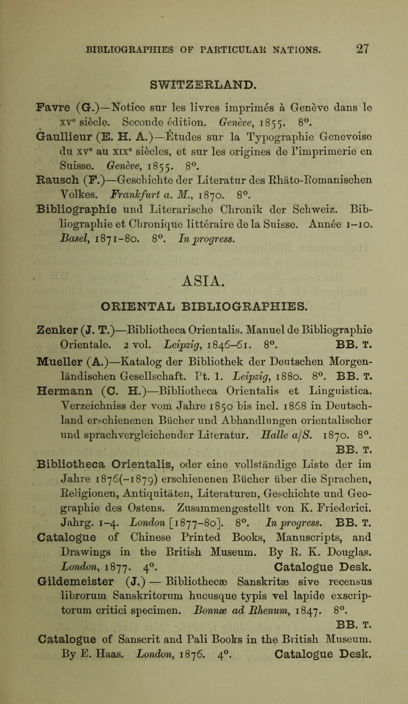 SWITZERLAND. Favre (G.)—Notice stir les livres impriraes a Geneve dans le xv° siecle. Seconde edition. Geneve, 8®. Gaullieur (E. H. A.)—Etudes sur la Typograpliie Genevoise du XV® au XIX® siecles, et sur les origines de I’iniprimerie en Suisse. Geneve, 1855. 8®. Rausch (F.)—Gescbichte der Literatur des Rhato-Eomanisclien Volkes. Franhfurt a. 31., 1870. 8®. Bibliographic und Literarisclie Clironik der Schweiz. Bib- liographie et Clironique litteraire de la Suisse. Annee i-io. Basel, 1871-80. 8®. In ^progress. ASIA. ORIENTAL BIBLIOGRAPHIES. Zenker (J. T.)—Bibliotheca Orientalis. Manuel de Bibliographie Orientale. 2 vol. Leipzig, 1846-61. 8®. BB. T. Mueller (A.)—Katalog der Bibliothek der Deutschen Morgen- landischen Gesellschaft. Pt. 1. Leipzig, 1880. 8^. BB. T. Hermann (C. H.)—Bibliotheca Orientalis et Linguistica. Verzeichniss der vom Jahre 1850 bis inch 1868 in Deutsch- land erschienenen Bucher und Abhandlungen orientalischer und sprachvergleichender Literatur. Halle ajS. 1870. 8°. BB. T. Bibliotheca Orientalis, oder eine vollstandige Liste der im Jahre i876(-i879) erschienenen Bucher iiber die Sprachen, Religionen, Antiquitaten, Literaturen, Gescbichte und Geo- graphie des Ostens. Zusammengestellt von K. Friederici. Jahrg. 1-4. London [1877-80]. 8®. In progress. BB. T. Catalogue of Chinese Printed Books, Manuscripts, and Drawings in the British Museum. By R. K. Douglas. London, 1877. 4®. Catalogue Desk. Gildemeister (J.) — Bibliothecse Sanskritas sive recensus librorum Sanskritorum hucusque typis vel lapide exscrip- torum critic! specimen. Bonnse ad Bhenum, 8®. BB. T. Catalogue of Sanscrit and Pali Books in the British Museum. By E. Haas. London, i8j6. 4®. Catalogue Desk.