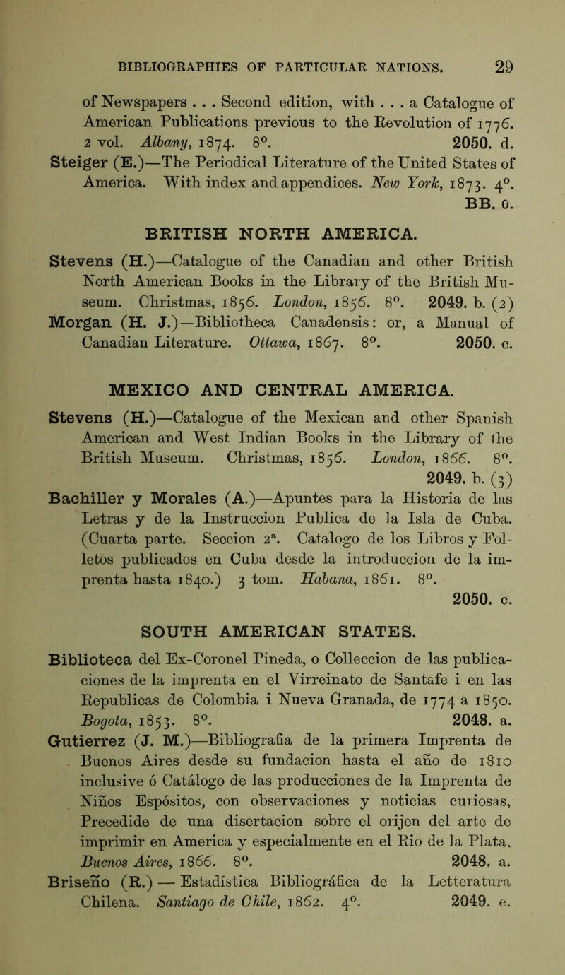of Newspapers . . . Second edition, with ... a Catalogue of American Publications previous to the Eevolution of 1776. 2 vol. Albany, 1874. 8®. 2050. d. Steiger (E.)—The Periodical Literature of the United States of America. With index and appendices. New York, 1873. 4®. BB. 0. BRITISH NORTH AMERICA. Stevens (H.)—Catalogue of the Canadian and other British North American Books in the Library of the British Mu- seum. Christmas, 1856. London, 1856. 8®. 2049. b. (2) Morgan (H. J.)—Bibliotheca Canadensis: or, a Manual of Canadian Literature. Ottawa, 1867. 8®. 2050. c. MEXICO AND CENTRAL AMERICA. Stevens (H.)—Catalogue of the Mexican and other Spanish American and West Indian Books in the Library of the British Museum. Christmas, 1856. London, 1866. 8®. 2049. b. (3) Bachiller y Morales (A.)—Apuntes para la Historia de las Letras y de la Instruccion Publica de la Isla de Cuba. (Cuarta parte. Seccion 2“. Catalogo de los Libros y Fol- letos publicados en Cuba desde la introcluccion de la im- prenta hasta 1840.) 3 tom. Hahana, 1861. 8®. 2050. c. SOUTH AMERICAN STATES. Biblioteca del Ex-Coronel Pineda, o CoUeccion de las publica- ciones de la imprenta en el Virreinato de Santafe i en las Eepublicas de Colombia i Nueva Granada, de 1774 a 1850. Bogota, 1853. 8®. 2048. a. Gutierrez (J. M.)—Bibliografia de la primera Imprenta de Buenos Aires desde su fundacion hasta el ano de 1810 inclusive 6 Catalogo de las producciones de la Imprenta de Ninos Espositos, con observaciones y noticias curiosas, Precedide de una disertacion sobre el orijen del arte de imprimir en America y especialmente en el Eio de la Plata. Buenos Aires, 1866. 8®. 2048. a. Briseno (R.) — Estadistica Bibliografica de la Letteratura Chilena. Santiago de Chile, 1862. 4®. 2049. e.