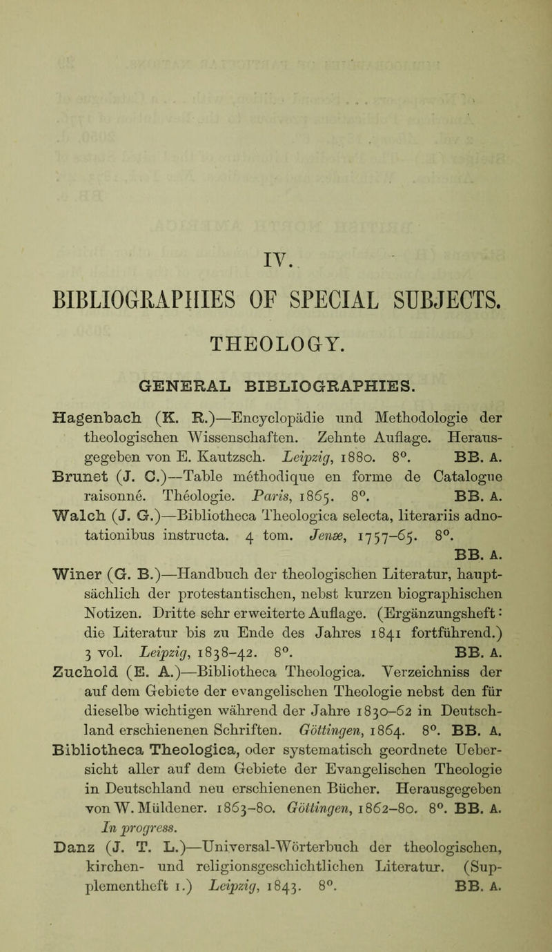 IV. BIBLIOGRAPHIES OF SPECIAL SUBJECTS. THEOLOGY. GENERAL BIBLIOGRAPHIES. Hagenbach (K. R.)—Encyclopadie und Metbodologie der tbeologisclien Wissenscliafteii. Zelinte Anflage. Heraiis- gegeben von E. Kautzsch. Leipzig^ 1880. 8®. BB. A. Brunet (J. C.)—Table metbodique en forme de Catalogue raisonne. Theologie. Pam, 1865. 8°. BB. A. Walcb (J. G.)—Bibliotheca Theologica selecta, literariis adno- tationibus instructa. 4 tom. Jende, 1757-65. 8®. BB. A. Winer (G. B.)—Handbuch der tbeologiscben Literatur, banpt- sacblicli der protestantiscben, nebst knrzen biographischen Notizen. Dritte sebr erweiterte Auflage. (Erganzungsbeft • die Literatur bis zu Ende des Jahres 1841 fortfiibrend.) 3 vol. Leipzig, 1838-42. 8°. BB. A. Zucbold (E. A.)—Bibliotheca Theologica. Verzeichniss der auf dem Gebiete der evangelischen Theologie nebst den fiir dieselbe wichtigen wahrend der Jahre 1830-62 in Deutsch- land erschienenen Schriften. Gottingen, 1864. 8®. BB. A. Bibliotheca Theologica, oder systematisch geordnete Ueber- sicht aller auf dem Gebiete der Evangelischen Theologie in Deutschland neu erschienenen Bucher. Herausgegeben von W.Miildener. 1863-80. Gottingen, 8®. BB. A. In progress. Danz (J. T. L.)—Universal-Worterbuch der theologischen, kirchen- und religionsgeschichtlichen Literatur. (Sup- plementheft i.) Leipzig, 1843. 8®. BB. A.