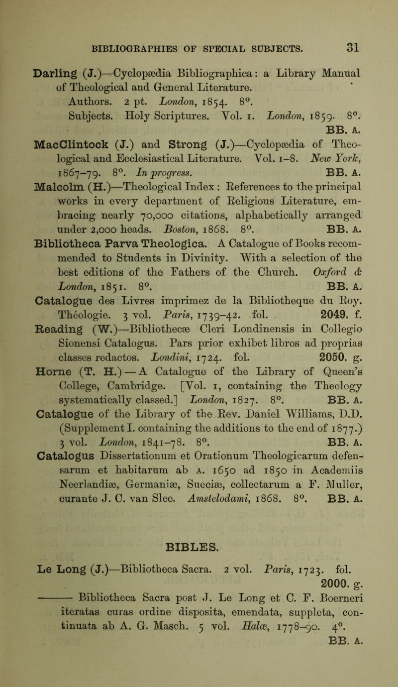 Darling (J.)—Cyclopaedia Bibliographica: a Library Manual of Theological and General Literature. Authors. 2 pt. London, 1854. 8®. Subjects. Hoi} Scriptures. Yol. i. London, 1859. 8°. BB. A. MacClintock (J.) and Strong (J.)—Cyclopedia of Theo- logical and Ecclesiastical Literature. Yol. 1-8. Neio York, 1867-79. 8®. In progress. BB. A. Malcolm (H.)—Theological Index: Eeferences to the principal works in every department of Eeligious Literature, em- bracing nearly 70,000 citations, alphabetically arranged under 2,000 heads. Boston, 1868. 8°. BB. A. Bibliotheca Parva Theologica. A Catalogue of Books recom- mended to Students in Divinity. With a selection of the best editions of the Fathers of the Church. Oxford & London, 1851. 8°. BB. A. Catalogue des Livres imprimez de la Bibliotheque du Eoy. Theologie. 3 vol. Paris, 1739-42. fol. 2049. f. Reading (W.)—Bibliothecae Cleri Londinensis in Collegio Sionensi Catalogus. Pars prior exhibet libros ad proprias classes redactos. Londini, 1724. fol. 2050. g. Horne (T. H.) — A Catalogue of the Library of Queen’s College, Cambridge. [Yol. i, containing the Theology systematically classed.] London, 1827. 8®. BB. A. Catalogue of the Library of the Eev. Daniel Williams, D.D. (Supplement I. containing the additions to the end of 1877.) 3 vol. London, 1841-78. 8°. BB. A. Catalogue Dissertationum et Orationum Theologicarum defen- sarum et habitarum ab A. 1650 ad 1850 in Academiis Neerlandiae, Germanise, Sueciae, collectarum a F. Muller, curante J. C. van Slee. Amstelodami, 1868. 8'^. BB. A. BIBLES. Le Long (J.)—Bibliotheca Sacra. 2 vol. Paris, 1723. fol. 2000. g. Bibliotheca Sacra post J. Le Long et C. F. Boerneri iteratas curas ordine disposita, emendata, suppleta, con- tinuata ab A. G. Masch. 5 vol. Halce, 1778-90. 4®. BB. A.