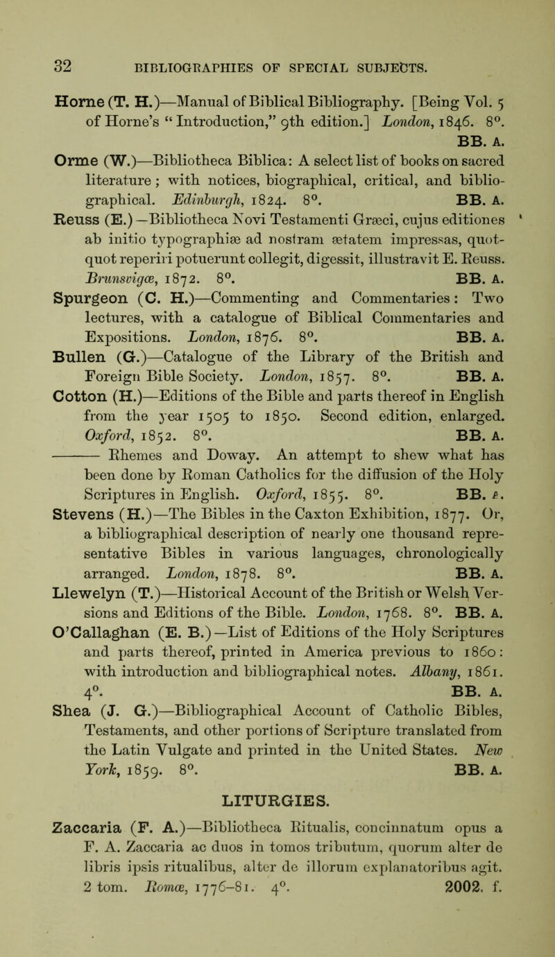 Home(T. H.)—Manual of Biblical Bibliography. [Being Vol. 5 of Horne’s “Introduction,” 9th edition.] London, 1846. 8®. BB. A. Orme (W.)—Bibliotheca Biblica: A select list of books on sacred literature; with notices, biographical, critical, and biblio- graphical. Edinburgh, 1824. 8®. BB. A. Reuss (E.)—Bibliotheca Novi Testament! Grra3ci, cujus editiones ab initio typographise ad nosiram setatem impressas, quot- quot reperiri potuerunt collegit, digessit, illustravit E. Reuss. Brunsvigce, 1872. 8°. BB. A. Spurgeon (C. H.)—Commenting and Commentaries: Two lectures, with a catalogue of Biblical Commentaries and Expositions. London, 1876. 8°. BB. A. Bullen (G.)—Catalogue of the Library of the British and Foreign Bible Society. London, 1857. 8®. BB. A. Cotton (H.)—Editions of the Bible and parts thereof in English from the year 1505 to 1850. Second edition, enlarged. Oxford, 1852. 8°. BB. A. Rhemes and Doway. An attempt to shew what has been done by Roman Catholics for the diffusion of the Holy Scriptures in English. Oa/ord, 1855. 8^. BB. Stevens (H.)—The Bibles in the Caxton Exhibition, 1877. a bibliographical description of nearly one thousand repre- sentative Bibles in various languages, chronologically arranged. London, 1878. 8®. BB. A. Llewelyn (T.)—Historical Account of the British or Welsh Ver- sions and Editions of the Bible. London, 1768. 8®. BB. A. O’Callaghan (E. B.)—List of Editions of the Holy Scriptures and parts thereof, printed in America previous to i860: with introduction and bibliographical notes. Albany, 1861. 4®. BB. A. Shea (J. G.)—Bibliographical Account of Catholic Bibles, Testaments, and other portions of Scripture translated from the Latin Vulgate and printed in the United States. New York, 1859. 8®. BB. A. LITURGIES. Zaccaria (F. A.)—Bibliotheca Ritualis, concinnatum opus a F. A. Zaccaria ac duos in tomos tributum, quorum alter de libris ipsis ritualibus, alter de illorum explariatoribus agit. 2 tom. Itomce, 1776-81. 4®. 2002. f.