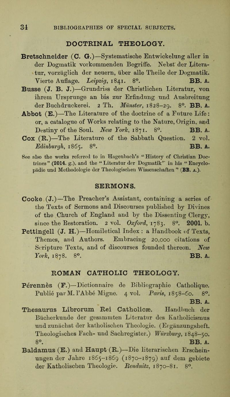 DOCTRINAL THEOLOGY. Bretschneider (C. G.)—Systematische Entwickelung aller in der Dogmatik vorkommenden Begriffe. Nebst' der Litera- tur, vorziiglich der neuern, iiber alle Theile der D(3gmatik. Vierte Auflage. Leipzig, 1841. 8®. BB. A. Busse (J. B. J.)—Grundriss der Christlicben Literatur, von ibrem Ursprunge an bis zur Erfindimg nnd Ausbreitung der Bucbdruckerei. 2 Th. Miinster, 1828-29. 8®. BB. A. Abbot (E.)—The Literature of the doctrine of a Future Life: or, a catalogue of Works relating to the Nature, Origin, and Destiny of the Soul. New York, 1871. 8®. BB. A. Cox (R.)—The Literature of the Sabbath Question. 2 vol. Edinburgh, 1865. 8®. BB. A. See also the works refeiTed to in Hagenbach’s “ History of Christian Doc- trines” (2014. g.), and the “Literatur der Dogmatik” in his “ Encyclo- padie und Methodologie der Theologischen Wissenscliaften ” (BB. a.). SERMONS. Cooke (J.)—The Preacher’s Assistant, containing a series of' the Texts of Sermons and Discourses published by Divines of the Church of England and by the Dissenting Clergy, since the Restoration. 2 vol. Oa;/ord, 1783. 8°. 2001. b. Pettingell (J. H.)—Homiletical Index : a Handbook of Texts, Themes, and Authors. Embracing 20,000 citations of Scripture Texts, and of discourses founded thereon. New York, 1878. 8°. BB. A. ROMAN CATHOLIC THEOLOGY. Perennes (F.)—Dictionnaire de Bibliographie Catholique. Public par M. rAbbe Migne. 4 vol. Pam, 1858-60. 8°. BB. A. Thesaurus Librorum Rei Catholicse. Handlmch der Biicherkunde der gesammten Literatur des Katholicismus und zunachst der katholischeii Theologie. (Ergauzungsheft. Theologisches Fach- und Sachregister.) Wurzburg, 1848-50. 8^ BB. A. Baldamus (E.) and Haupt (R.)—Die literarischen Erschein- ungen der Jahre 1865-1869 (1870-1879) auf dem gebiete der Katholischen Theologie. Beudnitz, 1870-81. 8®.