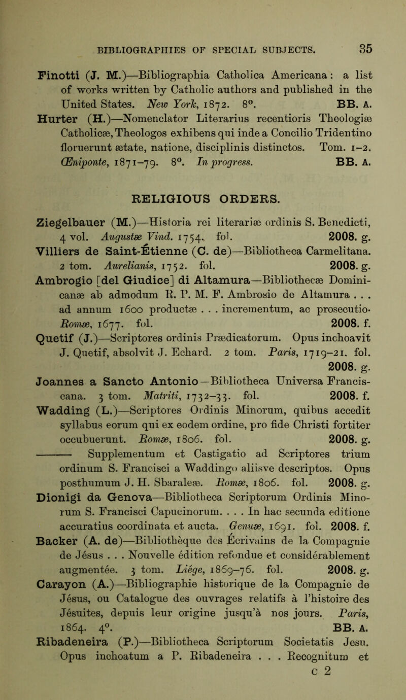 Finotti (J. M.)—Bibliographia Catholica Americana: a list of works written by Catholic authors and published in the United States. New York, 1872. 8®. BB. A. Hurter (H.)—Nomenclator Literarius recentioris Theologiae Catholicae, Theologos exhibensqui indea Concilio Tridentino floruerunt aetate, natione, disciplinis distinctos. Tom. 1-2. (Eniponte, 1871-79. 8®. In progress. BB. A. RELIGIOUS ORDERS. Ziegelbauer (M.)—Historia rei literariae ordinis S. Benedicti, 4 vol. Augustae Vind. 1754.. fol. 2008. g. Villiers de Saint-Etienne (C. de)—Bibliotheca Carmelitana. 2 tom. Aurelianis, fol. 2008. g. Ambrogio [del Giudice] di Altamura—Bibliothecae Domini- canae ab admodum K. P. M. F. Ambrosio de Altamura . . . ad annum 1600 productae . . . incrementum, ac prosecutio- Romm, 1677. ful. 2008. f. Quetif (J.)—Scriptores ordinis Praedicatorum. Opus inchoavit J. Quetif, absolvit J. Echard. 2 tom. Paris, 1719-21. fol. 2008. g. Joannes a Sancto Antonio—Bibliotheca Uni versa Francis- cana. 3 tom. Matriti, 1732-33. fol. 2008. f. Wadding (L.)—Scriptores Ordinis Minorum, quibus accedit syllabus eorum qui ex eodem ordine, pro fide Christi fortiter occubuerunt. Romm, 1806. fol. 2008. g. Supplementum et Castigatio ad Scriptores trium ordinum S. Francisci a Waddingo aliisve descriptos. Opus posthumum J. H. Sbaraleae. Romm, 1806. fol. 2008. g. Dionigi da Genova—Bibliotheca Scriptorum Ordinis Mino- rum S. Francisci Capucinorum. ... In hac secunda editione accuratius coordinata et aucta. Genurn, 1691. fol. 2008. f. Backer (A. de)—Bibliotheque des Ecrivains de la Compagnie de Jesus . . . Nouvelle edition refondue et considerablement augmentee. 3 tom. Liege, iS6g-’j6. fol. 2008. g. Carayon (A.)—Bibliographie historique de la Compagnie de Jesus, ou Catalogue des ouvrages relatifs a I’histoire des Jesuites, depuis leur origine jusqu’a nos jours. Paris, 1864. 4®. BB. A. Ribadeneira (P.)—Bibliotheca Scriptorum Societatis Jesu. Opus inchoatum a P. Ribadeneira . . . Eecognitum et c 2