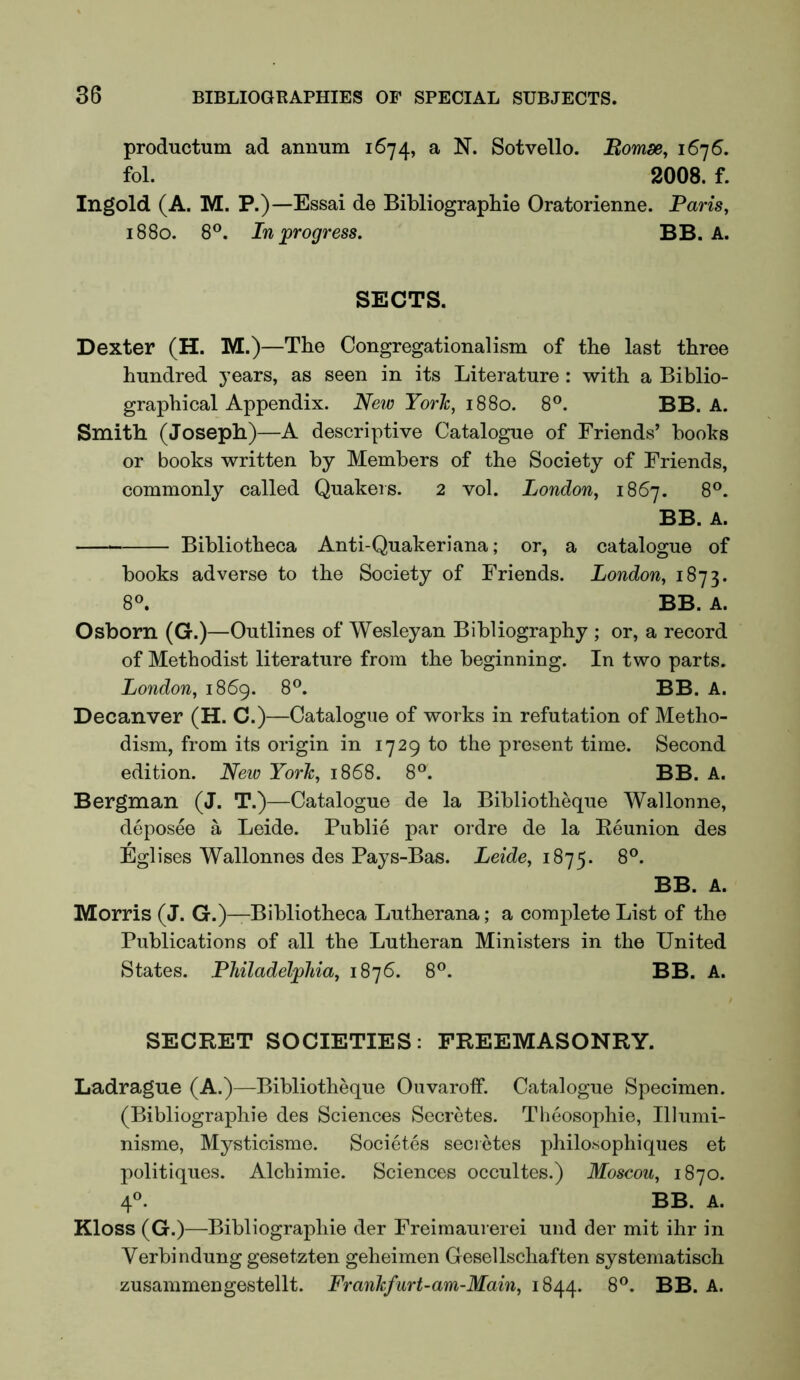 productum ad annum 1674, a N. Sotvello. Bomse, 1676. fol. 2008. f. Ingold (A. M. P.)—Essai de Bibliographie Oratorienne. Paris, 1880. 8®. In progress. BB. A. SECTS. Dexter (H. M.)—The Congregationalism of the last three hundred years, as seen in its Literature : with a Biblio- graphical Appendix. New York, 1880. 8®. BB. A. Smith (Joseph)—A descriptive Catalogue of Friends’ books or books written by Members of the Society of Friends, commonly called Quakers. 2 vol. London, 1867. 8®. BB. A. Bibliotheca Anti-Quakeriana; or, a catalogue of books adverse to the Society of Friends. London, 1873. 8«. BB. A. Osborn (G.)—Outlines of Wesleyan Bibliography ; or, a record of Methodist literature from the beginning. In two parts. London, 1869. 8®. BB. A. Decanver (H. C.)—Catalogue of works in refutation of Metho- dism, from its origin in 1729 to the present time. Second edition. New York, 1868. 8®. BB. A. Bergman (J. T.)—Catalogue de la Bibliotheque Wallonne, deposee a Leide. Public par ordre de la Eeunion des Eglises Wallonnes des Pays-Bas. Leide, 8®. BB. A. Morris (J. G.)—Bibliotheca Lutherana; a complete List of the Publications of all the Lutheran Ministers in the United States. Philadelphia, 1876. 8®. BB. A. SECRET SOCIETIES: FREEMASONRY. Ladrague (A.)—Bibliotheque Ouvarotf. Catalogue Specimen. (Bibliographie des Sciences Secretes. Theosophie, Illumi- nisme, Mysticisme. Societes secretes philosophiques et politiques. Alchimie. Sciences occultes.) Moscou, 1870. 4®. BB. A. Kloss (G.)—Bibliographie der Freimaurerei und der mit ihr in Verbindung gesetzten geheimen Gesellschaften systematisch zusammengestellt. Frankfurt-am-Main, 1844. 8®. BB. A.