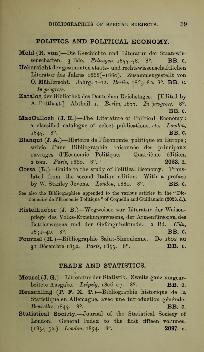POLITICS AND POLITICAL ECONOMY. Mohl (R. von)—Die Geschichte nnd Literatur der Staatswis- senschaften. 3 Bde. Erlangen, 1855-58. 8®. BB. C. Uebersicht der gesammten staats- und rechtswissenschaftlichen Literatur des Jalires i868(-i88o). Zusammengestellt von 0. Mublbrecht. Jahrg. 1-12. Berlin, 1869-80. 8°. BB. C. In ^progress. Katalog der Bibliothek des Dentscben Reicbstages. [Edited by ' A. Pottbast.] Abtbeil. i. Berlin, 1877. In progress. 8°. BB. C. MacCulloch (J. R.)—Tbe Literature of Political Economy : a classified catalogue of select publications, etc. London, 1845. 8®. BB. C. Blanqui (J. A.)—Histoire de I’Economie politique en Europe ; suivie d’une Bibliographie raisonnee des principaux ouvrages d’Economie Politique. Quatrieme edition. 2 tom. Paris, i860. 8®. 2023. C. Cossa (L.)—Guide to tbe study of Political Economy. Trans- lated from tbe second Italian edition. With a preface by VV. Stanley Jevons. London, 1880. 8®. BB. C. See also the Bibliographies appended to the various articles in the “ Dic- tionnaire de I’Economie Politique ” of Coquelin and Guillaumin (2023. d.). Ristelbneber (J. B.)—Wegweiser zur Literatur der Waisen- pflege des Volks-Erziebungswesens, der xlrmenfiirsorge, des Bettlerwesens und der Gefangnisskunde. 2 Bd. Coin, 1831-40. 8®. BB. C. Fournel (H.)—Bibliograpbie Saint-Simonienne. De 1802 au 31 Decembre 1832. Paris, 1833. 8®. BB. C. TRADE AND STATISTICS. * Meusel (J. G.)—Litteratur der Statistik. Zweite ganz umgear- beitete Ausgabe. Leipzig, 1806-07. 8®. BB. C. Heuschling (P. F. X. T.)—Bibliograpbie bistorique de la Statistique en Allemagne, avec une introduction generale. Bruxelles, 1845. Statistical Society.—Journal of tbe Statistical Society of London. General Index to tbe first fifteen volumes. (1834-52.) London, 1854. 8®. 2097. e.