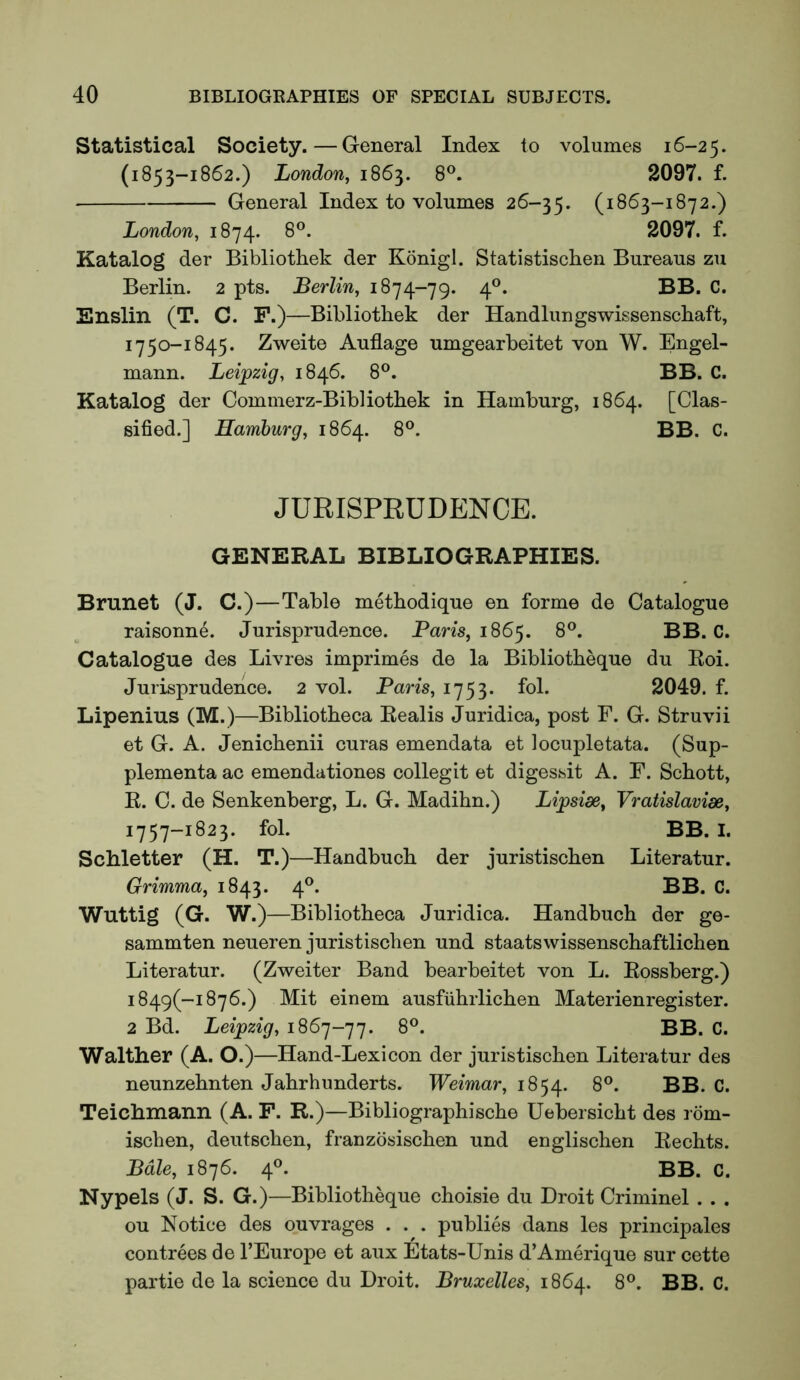 Statistical Society.—General Index to volumes 16-25. (1853-1862.) London, 1863. 8°. 2097. f. General Index to volumes 26-35. (1863-1872.) London, 1874. 8®. 2097. f. Katalog der Bibliothek der Konigl. Statistischen Bureaus zu Berlin. 2 pts. Berlin, 1874-79. 4®. BB. C. Enslin (T. C. F.)—Bibliothek der Handlungswissenschaft, 1750-1845. Zweite Auflage umgearbeitet von W. Engel- mann. Leipzig, 1846. 8®. BB. C. Katalog der Commerz-Bibliotbek in Hamburg, 1864. [Clas- sified.] Hamburg, 1864. 8®. BB. C. JURISPRUDENCE. GENERAL BIBLIOGRAPHIES. Brunet (J. C.)—Table methodique en forme de Catalogue raisonne. Jurisprudence. Pam, 1865. 8^. BB. C. Catalogue des Livres imprimes de la Bibliotbeque du Roi. Jurisprudence. 2 vol. Baris, 1753. fol. 2049. f. Lipenius (M.)—Bibliotheca Realis Juridica, post F. G. Struvii et G. A. Jenicbenii curas emendata et locupletata. (Sup- plementa ac emendationes collegit et digessit A. F. Schott, R. C. de Senkenberg, L. G. Madihn.) Lipsioe, Vratislavise, 1757-1823. fol. BB. I. Schletter (H. T.)—Handbuch der juristischen Literatur. Grimma, 1843. 4®. BB. C. Wuttig (G. W.) —Bibliotheca Juridica. Handbuch der ge- sammten neueren juristischen und staatswissenschaftlichen Literatur. (Zweiter Band bearbeitet von L. Rossberg.) i849(-i876.) Mit einem ausfiihrlichen Materienregister. 2 Bd. Leipzig, 1867-77. 8®. BB. C. Walther (A. O.)—Hand-Lexicon der juristischen Literatur des neunzehnten Jahrhunderts. Weimar, 1854. Teichmann (A. F. R.)—Bibliographische Uebersicht des rom- ischen, deutschen, franzbsischen und englischen Rechts. Bale, 1876. 4®. BB. C. Nypels (J. S. G.)—Bibliotheque choisie du Droit Criminel . . . ou Notice des ouvrages . . . publies dans les principals contrees de I’Europe et aux Etats-Unis d’Amerique sur cette partie de la science du Droit. Bruxelles, 1864. 8°. BB. C.