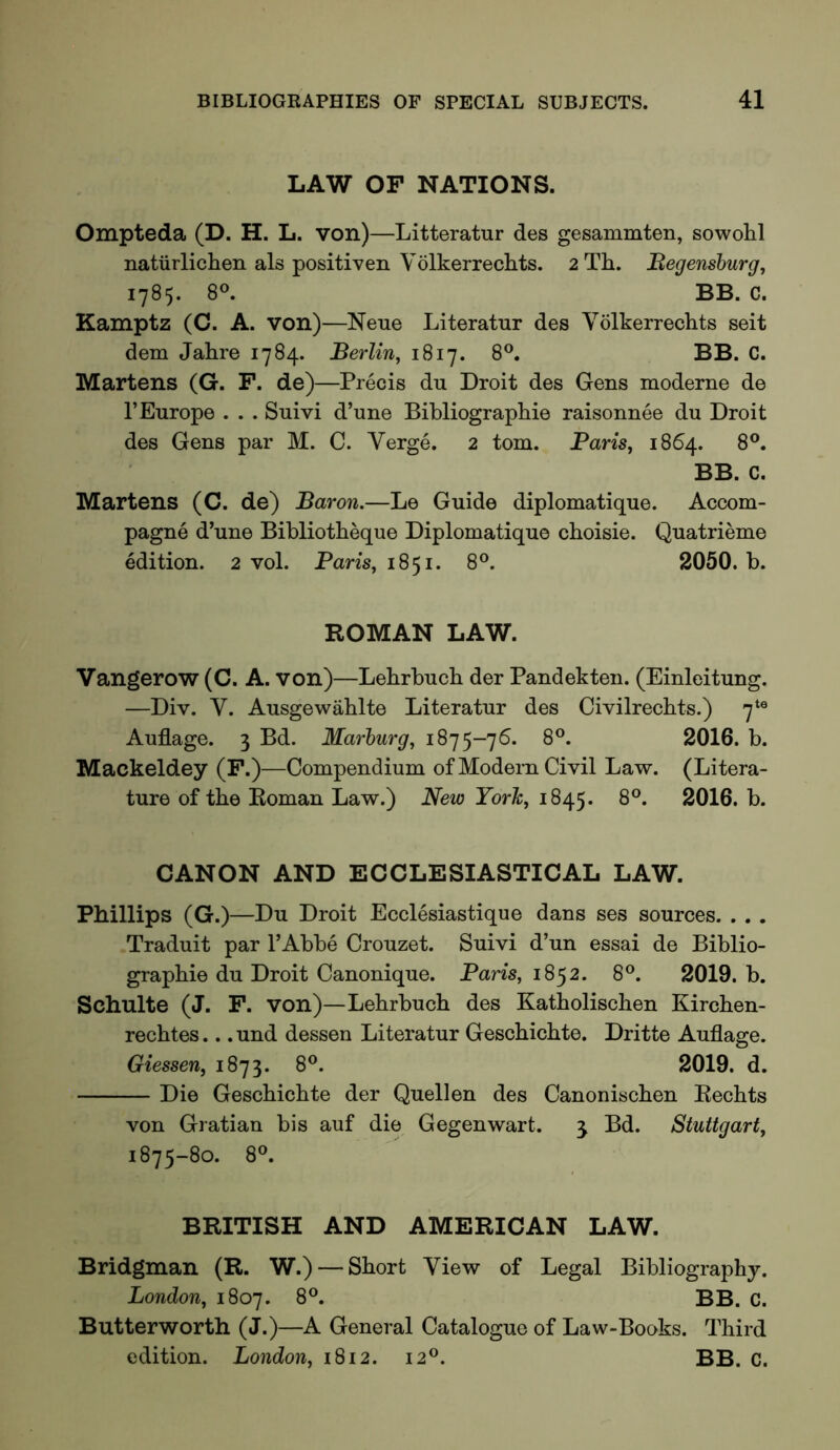 LAW OP NATIONS. Ompteda (D. H. L. von)—Litteratur des gesamraten, sowolil natiirlichen als positiven Volkerrechts. 2 Th. Begensburg, 1785. 8®. BB. C. Kamptz (C. A. von)—Neue Literatur des Volkerreclits seit dem Jakre 1784. Berlin, 1817. 8®. BB. C. Martens (G. F. de)—Precis du Droit des Gens moderne de I’Europe . . . Suivi d’une Bibliographie raisonnee du Droit des Gens par M. C. Verge. 2 tom. Paris, 1864. 8®. BB. C. Martens (C. de) Baron.—Le Guide diplomatique. Accom- pagne d’une Bibliotheque Diplomatique cboisie. Quatrieme edition. 2 vol. Pans, 1851. 8®. 2050. b. ROMAN LAW. Vangerow (C. A. von)—Lebrbucb der Pandekten. (Einleitung. —Div. V. Ausgewablte Literatur des Civilrecbts.) 7*® Auflage. 3 Bd. Marburg, 1875-76. 8®. 2016. b. Mackeldey (F.)—Compendium of Modern Civil Law. (Litera- ture of the Roman Law.) New York, 1845. 2016. b. CANON AND ECCLESIASTICAL LAW. Phillips (G.)—Du Droit Ecclesiastique dans ses sources. . . . Traduit par I’Abbe Crouzet. Suivi d’un essai de Biblio- grapbie du Droit Canonique. Paris, 1852. 8®. 2019. b. Schulte (J. F. von)—Lebrbucb des Katboliscben Kircben- recbtes... und dessen Literatur Gescbicbte. Dritte Auflage. Giessen, 1873. 8®. 2019. d. Die Gescbicbte der Quellen des Canoniscben Recbts von Gratian bis auf die Gegenwart. j Bd. Stuttgart, 1875-80. 8®. BRITISH AND AMERICAN LAW. Bridgman (R. W.) — Short View of Legal Bibliography. London, 1807. 8®. BB. C. Butterworth (J.)—A General Catalogue of Law-Books. Third edition. London, 1812. 12®. BB. C.
