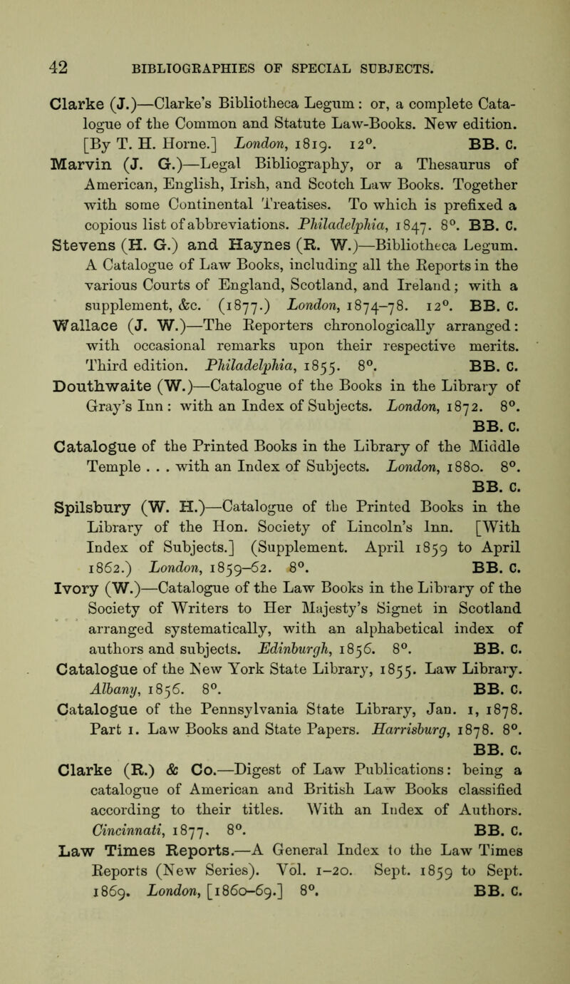 Clarke (J.)—Clarke’s Bibliotheca Legum : or, a complete Cata- logue of the Common and Statute Law-Books. New edition. [By T. H. Horne.] London, 1819. 12®. BB. C. Marvin (J. G.)—Legal Bibliography, or a Thesaurus of American, English, Irish, and Scotch Law Books. Together with some Continental Treatises. To which is prefixed a copious list of abbreviations. Philadelphia, 1847. 8°. BB. C. Stevens (H. G.) and Haynes (R. W.)—Bibliotheca Legum. A Catalogue of Law Books, including all the Reports in the various Courts of England, Scotland, and Ireland; with a supplement, &c. (1877.) London, 1874-78. 12®. BB. C. Wallace (J. W.)—The Reporters chronologically arranged: with occasional remarks upon their respective merits. Third edition. Philadelphia, 1855. 8®. BB. C. Donthwaite (W.)—Catalogue of the Books in the Library of Gray’s Inn: with an Index of Subjects. London, 1872. 8®. BB. C. Catalogue of the Printed Books in the Library of the Middle Temple . . . with an Index of Subjects. London, 1880. 8°. BB. C. Spilsbury (W. H.) —Catalogue of the Printed Books in the Library of the Hon. Society of Lincoln’s Inn. [With Index of Subjects.] (Supplement. April 1859 to April 1862.) London, 1859-62. 8°. BB. C. Ivory (W.)—Catalogue of the Law Books in the Library of the Society of Writers to Her Majesty’s Signet in Scotland arranged systematically, with an alphabetical index of authors and subjects. Edinburgh, 18^6. 8®. BB. C. Catalogue of the New York State Librarj^, 1855. Law Library. Albany, 1856. 8°. BB. C. Catalogue of the Pennsylvania State Library, Jan. i, 1878. Part I. Law Books and State Papers. Harrisburg, 1878. 8°. BB. C. Clarke (R.) & Co.—Digest of Law Publications: being a catalogue of American and British Law Books classified according to their titles. With an Index of Authors. Cincinnati, 1877. 8®. BB. C. Law Times Reports.—A General Index to the Law Times Reports (New Series). Y61. 1-20. Sept. 1859 to Sept. 1869. London, [1860-69.] 8°. BB. C.