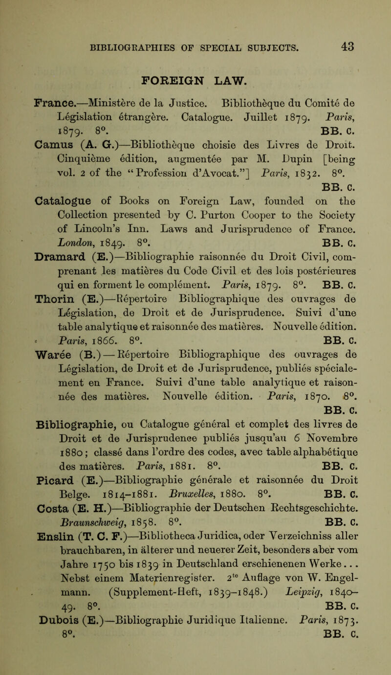 FOREIGN LAW. France.—Ministere de la Justice. Bibliotheque du Comite de Legislation etrangere. Catalogue. Juillet 1879. Pam, 1879. 8®. BB. C. Camus (A. G.)—Bibliotheque choisie des Livres de Droit. Cinquieme edition, augmentee par M. Lupin [being vol. 2 of the “Profession d’Avocat.”] Paris, 1832. 8®. BB. C. Catalogue of Books on Foreign Law, founded on the Collection presented by C. Purton Cooper to the Society of Lincoln’s Inn. Laws and Jurisprudence of France. London, 1849. 8®. BB. C. Dramard (E.)—Bibliographie raisonnee du Droit Civil, com- prenant les matieres du Code Civil et des lois poster!eures qui en ferment le complement. Pans, 1879. 8®. BB. C. Thorin (E.)—E^epertoire Bibliographique des ouvrages de Legislation, de Droit et de Jurisprudence. Suivi d’une table analytique et raisonnee des matieres. Nouvelle edition. « Paris, 1866. 8®. BB. C. Waree (B.) — Repertoire Bibliographique des ouvrages de Legislation, de Droit et de Jurisprudence, publics speciale- ment en France. Suivi d’une table analytique et raison- nee des matieres. Nouvelle edition. Paris, 1870. B®. BB. C. Bibliographie, ou Catalogue general et complet des livres de Droit et de Jurisprudence publics jusqu’au 6 Novembre 1880; classe dans I’ordre des codes, avec table alphabetique des matieres. Paris, 1881. 8®. BB. C. Picard (E.)—Bibliographie generale et raisonnee du Droit Beige. 1814-1881. Bruxelles, 1880. 8®. BB. C. Costa (E. H.)—Bibliographie der Deutschen Rechtsgeschichte. Braunschweig, 1858. 8®. BB. C. Enslin (T. C. F.)—Bibliotheca Juridica,oder Verzeichniss aller brauchbaren, in alterer und neuerer Zeit, besonders abe'r vom Jahre 1750 bis 1839 in Deutschland erschienenen Werke... Nebst einem Materienregister. 2^® Auflage von W. Engel- mann. (Supplement-Heft, 1839-1848.) Leijpzig, 1840- 49. 8°. BB. C. Dubois (E.)—Bibliographie Juridique Italienne. Paris, 1873. 8°. BB. C.