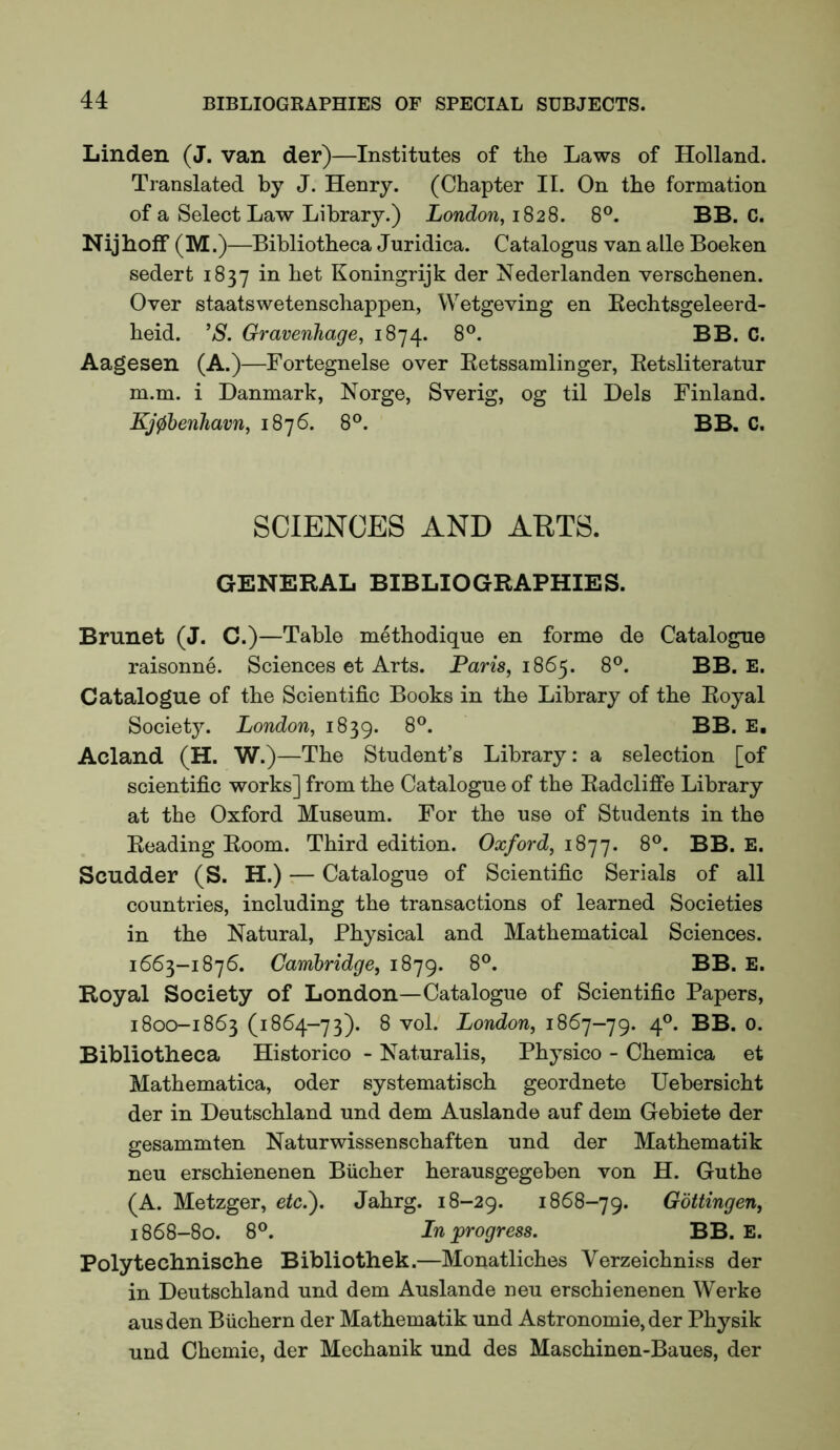 Linden (J. van der)—Institutes of the Laws of Holland. Translated by J. Henry. (Chapter II. On the formation of a Select Law Library.) London, 1828. 8®. BB. C. Nijhoff (M.)—Bibliotheca Juridica. Catalogus van alle Boeken sedert 1837 Koningrijk der Nederlanden verschenen. Over staatswetenschappen, Wetgeving en Kechtsgeleerd- heid. ’S. Gravenhage, 1874. 8®. BB. C. Aagesen (A.)—Fortegnelse over Eetssamlinger, Retsliteratur m.m. i Danmark, Norge, Sverig, og til Dels Finland. Kj0henhavn, 1876. 8®. BB, C. SCIENCES AND ARTS. GENERAL BIBLIOGRAPHIES. Brunet (J. C.)—Table methodique en forme de Catalogue raisonne. Sciences et Arts. Paris, 1865. 8®. BB. E. Catalogue of the Scientific Books in the Library of the Royal Society. London, 1839. 8®. BB. E, Acland (H. W.)—The Student’s Library: a selection [of scientific works] from the Catalogue of the Radcliffe Library at the Oxford Museum. For the use of Students in the Reading Room. Third edition. Oxford, 1 S']'j. 8®. BB. E. Scudder (S. H.) — Catalogue of Scientific Serials of all countries, including the transactions of learned Societies in the Natural, Physical and Mathematical Sciences. 1663-1876. Cambridge, 1879. 8®. BB. E. Royal Society of London—Catalogue of Scientific Papers, 1800-1863 (1864-73). 8 vol. London, 1867-79. 4®. BB. 0. Bibliotheca Historico - Naturalis, Physico - Chemica et Mathematica, oder systematisch geordnete Uebersicht der in Deutschland und dem Auslande auf dem Gebiete der gesammten Naturwissenschaften und der Mathematik neu erschienenen Bucher herausgegeben von H. Guthe (A. Metzger, etc.'). Jahrg. 18-29. 1868-79. Gottingen, 1868-80. 8®. In progress. BB. E. Polytechnische Bibliothek.—Monatliches Verzeichniss der in Deutschland und dem Auslande neu erschienenen Werke ausden Biichern der Mathematik und Astronomie, der Physik und Chemie, der Mechanik und des Maschinen-Baues, der
