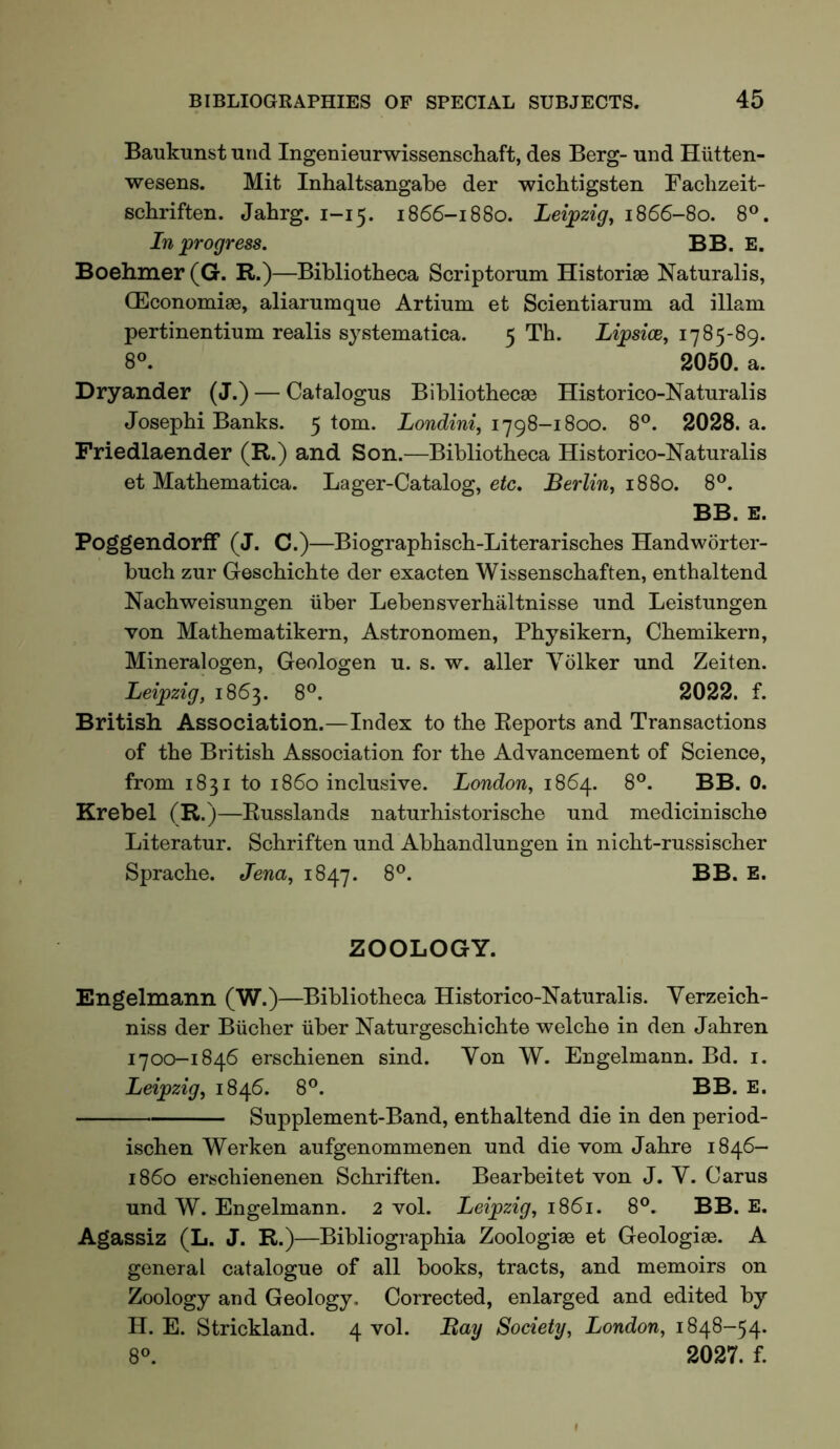 Baukunst iirid Ingenieurwissenschaft, des Berg- nnd Hiitten- wesens. Mit Inhaltsangabe der wiclitigsten Fachzeit- schriften. Jahrg. 1-15. 1866-1880. Lei;pzig, 1866-80. 8®. In progress. BB. E. Boehmer (G. R.)—Bibliotheca Scriptorum Historiae Naturalis, OEconomiae, alianimque Artium et Scientiarum ad illam pertinentium realis systematica. 5 Th. Lipsice, 1785-89. 8«. 2050. a. Dryander (J.) — Catalogus Bibliothecae Historico-Naturalis Josephi Banks. 5 tom. 1798-1800. 8®. 2028. a. Priedlaender (R.) and Son.—Bibliotheca Historico-Naturalis et Mathematica. Lager-Catalog, etc, Berlin, 1880. 8®. BB. E. Poggendorff (J. C.)—Biographisch-Literarisches Handworter- bnch zur Geschichte der exacten Wissenschaften, enthaltend Nachweisnngen iiber Lebensverbaltnisse und Leistungen von Mathematikern, Astronomen, Physikern, Chemikern, Mineralogen, Geologen u. s. w. aller Volker und Zeiten. Leipzig, 1863. 8®. 2022. f. British Association.—Index to the Reports and Transactions of the British Association for the Advancement of Science, from 1831 to i860 inclusive. London, 1864. 8°. BB. 0. Krebel (R.)—Russlands naturhistorische und medicinische Literatur. Schriften und Abhandlungen in nicht-russischer Sprache. Jena, 1847. 8®. BB. E. ZOOLOGY. Engelmann (W.)—Bibliotheca Historico-Naturalis. Yerzeich- niss der Bucher iiber Naturgeschichte welche in den Jahren 1700-1846 erschienen sind. Yon W. Engelmann. Bd. i. Leipzig, 1846. 8®. BB. E. Supplement-Band, enthaltend die in den period- ischen Werken aufgenommenen und die vom Jahre 1846- 1860 erschienenen Schriften. Bearbeitet von J. Y. Carus und W. Engelmann. 2 vol. Leipzig, 1861. 8°. BB. E. Agassiz (L. J. R.)—Bibliographia Zoologiae et Geologiae. A general catalogue of all books, tracts, and memoirs on Zoology and Geology. Corrected, enlarged and edited by H. E. Strickland. 4 vol. Bay Society, London, 1848-54. 8^ 2027. f.