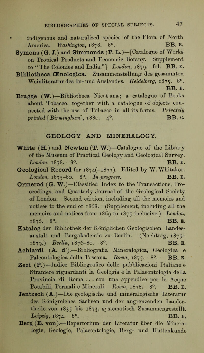 indigenous and naturalized species of the Flora of North America. Washington, 1878. 8®. BB. E. Symons (G. J.) and Simmonds (P. L.)—[Catalogue of Works on Tropical Products and Economic Botany. Supplement to “The Colonies and India.”] London, 1879. fol. BB. E. Bibliotheca CEnologica. Zusammenstellung des gesammten Weinliteratur des In-und Auslandes. Heidelberg, 8^^. BB. E. Bragge (W.)—Bibliotheca Nicotiana; a catalogue of Books about Tobacco, together with a catalogue of objects con- nected with the use of Tobacco in all its forms. Privately printed \_Birmingham~\, 1880. 4°. BB. C. GEOLOGY AND MINERALOGY. White (H.) and Newton (T. W.)—Catalogue of the Library of the Museum of Practical Geology and Geological Surve3^ London, 1878. 8®. BB. E. Geological Record for i874(-i877). Edited by W. Whitaker. London, 1875-80. 8°. Lnprogress. BB. E. Ormerod (G. W.)—Classified Index to the Transactions, Pro- ceedings, and Quarterly Journal of the Geological Society of London. Second edition, including all the memoirs and notices to the end of 1868. (Supplement, including all the memoirs and notices from 1869 to 1875 inclusive.) London, 1876. 8®. BB. E. Katalog der Bibliothek der Koniglichen Geologisclien Landes- anstalt und Bergakademie zu Berlin. (Nachtrag, 1875- 1879.) Berlin, 1876-80. 8®. BB. E. Achiardi (A. dQ.—Bibliografia Mineralogica, Geologica e Paleontologica della Toscana. 1875. 8®. BB. E. Zezi (P.)—Indice Bibliografico delle pubblicazioni Italiane e Straniere riguardanti la Geologia e la Palaeontologia della Provincia di Roma . . . con una appendice per le Acque Potabili, Termali e Minerali. Boma, 1878. 8®. BB. E. Jentzsch (A.)—Die geologische und mineralogische Literatur des Konigreiches Sachsen und der angrenzenden Lander- theile von 1835 bis 1873, sjstematisch Zusammengestellt. Leipzig, 1874. 8®. BB. E. Berg (E. von).—Repertorium der Literatur fiber die Minera- logie, Geologie, Palaeontologie, Berg- und Hfittenkunde