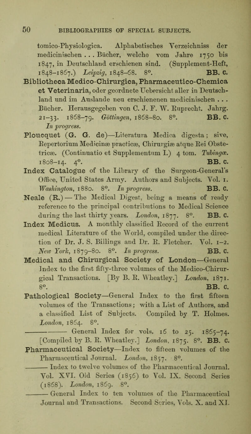 toraico-Physiologica. Alpliabetisclies Yerzeicliniss der raedicinisclien . . . Biiclier, welclie vom Jahre 1750 bis 1847, in Deutschland erschienen sind. (Supplement-Heft, 1848-1867.) Leipzig, 1848-68. 8°. BB. C. Bibliotheca Medico-Chirurgica, Pharmaceutico-Chemica et Veterinaria, oder geordnete Uebersicht aller in Deutsch- land und im Auslande neu erschienenen medicinischen . . . Bucher. Herausgegeben von C. J. F. W. Euprecht. Jahrg. 21-33. 1868-79. Gottingen, 1868-80. 8°. BB. C. In progress. Ploucquet (G. G. de)—Literatura Medica digesta; sive, Eepertorium Medicinae practicje, Chirui giae atque Eei Obste- tricae. (Continuatio et Supplementnm I.) 4 tom. Tuhingce. 1808-14. 4^ BB. C. Index Catalogue of the Library of the Surgeon-General’s Office, United States Army. Authors and Subjects. Vol. i. Washington, 1880. 8°. In progress. BB. C. Neale (R.) — The Medical Digest, being a means of ready reference to the principal contributions to Medical Science during the last thirty years. London, 8®. BB. C. Index Medicus. A monthly classified Eecord of the current medical Literature of the M'oiid, compiled under the direc- tion of Dr. J. S. Billings and Dr. E. Fletcher. Yol. 1-2. New York, 1879-80. 8®. In progress. BB. C. Medical and Chirurgical Society of London—General Index to the first fifty-three volumes of the Medico-Chirur- gical Transactions. [By B. E. 'Wheatley.] London, 1871. 8®. BB. C. Pathological Society—General Index to the first fifteen volumes of the Transactions; with a List of Authors, and a classified List of Subjects. Compiled by T. Holmes. London, 1864. 8°. General Index for vols. 16 to 25. 1865-74. [Compiled bj B. E. YTieatlej’.] London, 1875. 8°. BB. C. Pharmaceutical Society—Index to fifteen volumes of the Pharmaceutical Journal. London, 18^-j. 8®. — Index to twelve volumes of the Pharmaceutical Journal. Yol. XVI. Old Series (1856) to Yol. IX. Second Series (1868). London, 1869. 8®. General Index to ten volumes of the Pharmaceutical Journal and Transactions. Second Scries, Yols. X. and XI.
