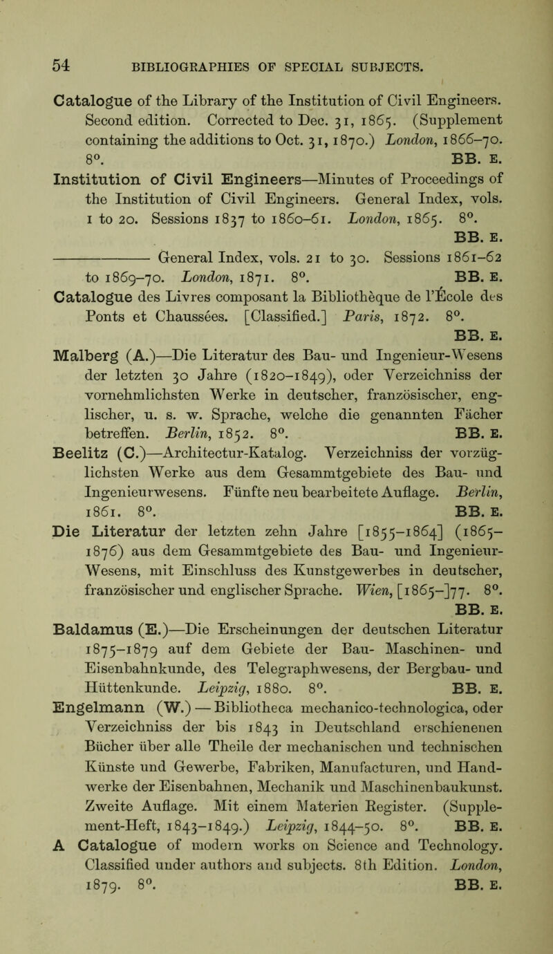 Catalogue of the Library of the Institution of Civil Engineers. Second edition. Corrected to Dec. 31, 1865. (Supplement containing the additions to Oct. 31,1870.) London, 1866-70. 8°. BB. E. Institution of Civil Engineers—Minutes of Proceedings of the Institution of Civil Engineers. General Index, vols. I to 20. Sessions 1837 to 1860-61. London, 1865. 8®. BB. E. General Index, vols. 21 to 30. Sessions 1861-62 to 1869-70. London, 1871. 8^^. BB. E. Catalogue des Livres composant la Bibliotheque de I’Ecole des Fonts et Chaussees. [Classified.] Paris, 1872. 8®. BB. E. Malberg (A.)—Die Literatur des Ban- und Ingenieur-Wesens der letzten 30 Jahre (1820-1849), oder Yerzeichniss der vornehmlichsten Werke in deutscher, franzosischer, eng- lischer, u. s. w. Sprache, welche die genannten Eiicher betreffen. Berlin, 1852. 8®. BB. E. Beelitz (C.)—Architectur-Katalog. Yerzeichniss der vorziig- lichsten Werke aus dem Gesammtgebiete des Bau- und Ingenieurwesens. Fiinfte neu bearbeitete Auflage. Berlin, 1861. 8®. BB. E. Die Literatur der letzten zehn Jahre [1855-1864] (1865- 1876) aus dem Gesammtgebiete des Bau- und Ingenieur- Wesens, mit Einschluss des Kunstgewerbes in deutscher, franzosischer und englischer Sprache. Wien,[iS6^-]']^. 8®. BB. E. Baldamus (E.)—Die Erscheinungen der deutschen Literatur 1875-1879 auf dem Gebiete der Bau- Maschinen- und Eisenbahnkunde, des Telegraphwesens, der Bergbau- und Hiittenkunde. Leipzig, 1880. 8®. BB. E. Engelmann (W.) — Bibliotheca mechanico-technologica, oder Yerzeichniss der bis 1843 in Deutschland erschienenen Bucher iiber alle Theile der mechanischen und technischen Kiinste und Gewerbe, Fabriken, Manufacturen, und Hand- werke der Eisenbahnen, Mechanik und Maschinenbaukunst. Zweite Auflage. Mit einem Materien Eegister. (Supple- ment-Heft, 1843-1849.) Leipzig, 1844-50. 8®. BB. E. A Catalogue of modern works on Science and Technology. Classified under authors and subjects. 8th Edition. London, 1879. 8®. BB. E.