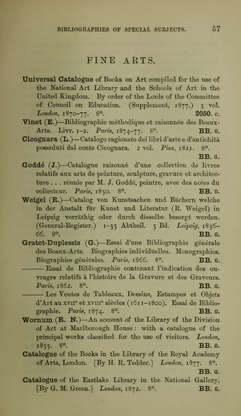 FINE ARTS. Universal Catalogue of Books on Art compiled for the use of the National Art Library and the Schools of Art in the United Kingdom. By order of the Lords of the Committee of Council on Education. (Supplement, 1877.) 3 vol. London, 1870-77. 8®. 2050. c. Vinet (E.)—Bibliographie methodique et raisonnee des Beaux- Arts. Livr. 1-2. Paris, 1874-77. Cicognara (L.)—Catalogo ragionato dei libri d’arte e d’antichita posseduti dal conte Cicognara. 2 vol. Pisa, 1821. 8®. BB. G. Godde (J.)—Catalogue raisonne d’une collection de livres relatifs aux arts de peinture, sculpture, gravure et architec- ture . . . reunie par M. J. Godde, peintre, avec des notes du collecteur. Paris, 1850. 8®. BB. G. Weigel (R.)—Catalog von Kunstsachen und Biichern welche in der Anstalt fiir Kunst und Literatur (R. Weigel) in Leipzig vorrathig oder durch dieselbe besorgt werden. (General-Register.) 1-35 Abtheil. 5 Bd. Leipzig, 1836- 66. 8®. BB. G. Gratet-Duplessis (G.)—Essai d’une Bibliographie generale des Beaux-Arts. Biographies individuelles. Monographies. Biographies generales. Paris, 1866. 8°. BB. G. Essai de Bibliographie contenant I’indication des ou- vrages relatifs a I’histoire de la Gravure et des Graveurs. Paris, 1862. 8®. BB. G. Les Yentes de Tableaux, Dessins, Estampes et Objets d’Art au xvii® et xviii® siecles (1611-1800). Essai de Biblio- graphie. Paris, 1874. 8®. BB. G. Wornum (R. N.)—An account of the Library of the Division of Art at Marlborough House: with a catalogue of the principal works classified for the use of visitors. London, 1855. Catalogue of the Books in the Library of the Royal Academy of Arts, London. [By H. R. Tedder.] London, 1877. 8®. BB. G. Catalogue of the Eastlake Library in the National Gallery. [By G. M. Green.] London, 1872. 8°. BB. G.