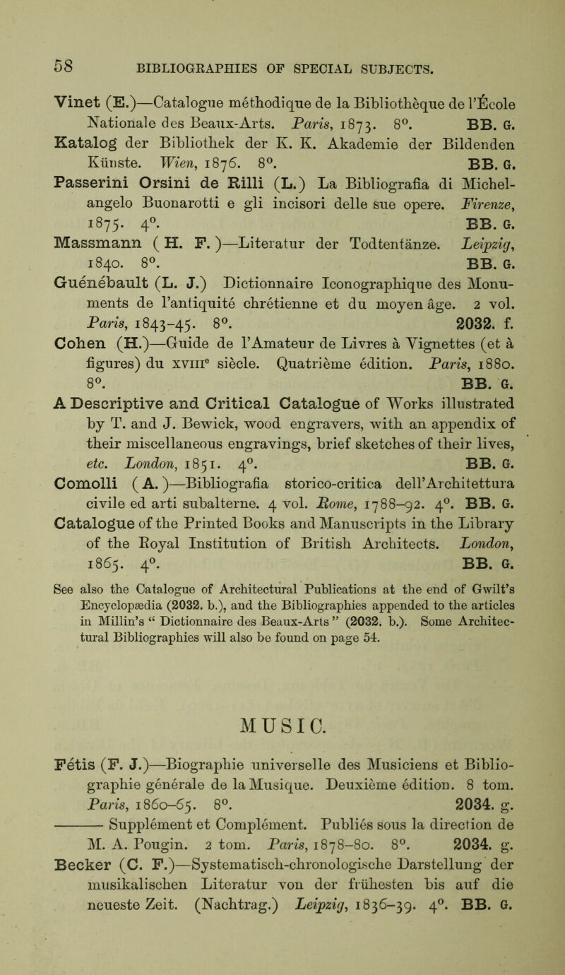 Vinet (E.)—Catalogue metHodique de la Bibliotheque de VEcole Nationale des Beaux-Arts. Paris, 1873. 8®. BB. G. Katalog der Bibliotliek der K. K. Akademie der Bildeuden Kiiriste. Wien, 1876. 8®. BB. G. Passerini Orsini de Rilli (L.) La Bibliografia di Michel- angelo Buonarotti e gli incisori delle sue opere. Firenze, iS-JS- 4® BB. G. Massmann ( H. F. )—Literatur der Todtentanze. Leipzig, 1840. 8^. BB. G. Guenebault (L. J.) Dictionnaire Iconograpbique des Monu- ments de I’antiquite cbretienne et du moyen age. 2 vol. Paris, 1843-45. 8<^. 2032. f. Cohen (H.)—Guide de 1’Amateur de Livres a Vignettes (et a figures) du xviii® siecle. Quatrieme edition. Paris, 1880. 8®. BB. G. A Descriptive and Critical Catalogue of Works illustrated by T. and J. Bewick, wood engravers, with an appendix of their miscellaneous engravings, brief sketches of their lives, etc. London, 1851. 4°. BB. G. Comolli ( A. )—Bibliografia storico-critica deH’Architettura civile ed arti subalterne. 4 vol. Pome, 1788-92. 4®. BB. G. Catalogue of the Printed Books and Manuscripts in the Library of the Eoyal Institution of British Architects. London, 1865. 40. BB. G. See also the Catalogue of Architectural Publications at the end of Gwilt’s Encyclopaedia (2032. b.), and the Bibliographies appended to the articles in Millin’s “ Dictionnaire des Beaux-Arts ” (2032. b.). Some Architec- tural Bibliographies will also be found on page 54. MUSIC. Fetis (F. J.)—Biographic universelle des Musiciens et Biblio- graphic generate de la Musique. Deuxieme edition. 8 tom. Paris, 1860-65. 8®. 2034. g. Supplement et Complement. Publics sous la direction de M. A. Pougin. 2 tom. Paris, 1878-80. 8°. 2034. g. Becker (C. F.)—Systematisch-chronologische Darstellung der musikalischen Literatur von der friihesten bis auf die neueste Zeit. (Nachtrag.) Leipzig, 1836-39. 4®. BB. G.