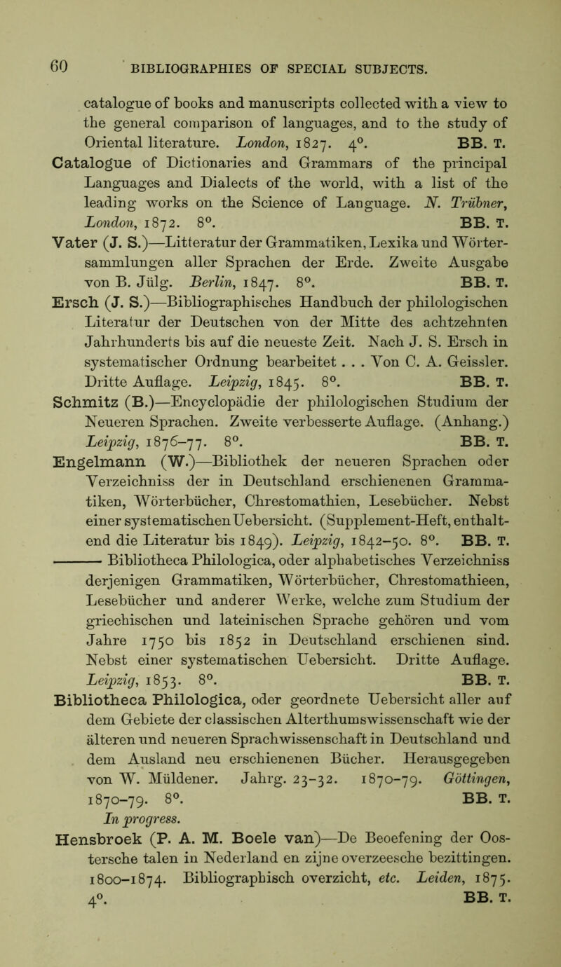 catalogue of books and manuscripts collected witb a view to the general comparison of languages, and to the study of Oriental literature. London, 1827. 4®. BB. T. Catalogue of Dictionaries and Grammars of the principal Languages and Dialects of the world, with a list of the leading works on the Science of Language. N. Truhner, London, 1872. 8°. BB. T. Vater (J. S.)—Litteratur der Grammatiken, Lexika und Worter- sammlungen aller Sprachen der Erde. Zweite Ausgahe von B. Jiilg. Berlin, 1847. Ersch (J. S.)—Bibliographisches Handbuch der philologischen Literatur der Deutschen von der Mitte des achtzehnten Jahrhunderts bis auf die neueste Zeit. Nach J. S. Ersch in systematischer Ordnung bearbeitet ... Von C. A. Geissler. Dritte Auflage. Leipzig, 1845. 8°. BB. T. Schmitz (B.)—Encyclopadie der philologischen Studium der Neueren Sprachen. Zweite verbesserte Auflage. (Anhang.) Leipzig, 1876-77. 8°. BB. T. Engelmann (W.)—Bibliothek der neueren Sprachen oder Verzeichniss der in Deutschland erschienenen Gramma- tiken, Worterbiicher, Chrestomathien, Lesebiicher. Nebst einer systematischenUebersicht. (Supplement-Heft, enthalt- end die Literatur bis 1849). Leipzig, 1842-50. 8®. BB. T. Bibliotheca Philologica, oder alphabetisches Verzeichniss derjenigen Grammatiken, Worterbiicher, Chrestomathieen, Lesebiicher und anderer Werke, welche zum Studium der griechischen und lateinischen Sprache gehoren und vom Jahre 1750 bis 1852 in Deutschland erschienen sind. Nebst einer systematischen Uebersicht. Dritte Auflage. Leipzig, 1853. 8°. BB. T. Bibliotheca Philologica, oder geordnete Uebersicht aller auf dem Gebiete der classischen Alterthumswissenschaft wie der alteren und neueren Sprachwissenschaft in Deutschland und dem Ausland neu erschienenen Biicher. Heiausgegeben von W. Miildener. Jahrg. 23-32. 1870-79. Gottingen, 1870-79. 8^ BB. T. In progress. Hensbroek (P. A. M. Boele van)—De Beoefening der Oos- tersche talen in Nederland en zijne overzeesche bezittingen. 1800-1874. Bibliographisch overzicht, etc. Leiden, 1875. 40. BB. T.