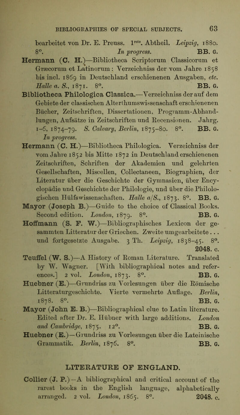 bearbeitet von Dr. E. Prenss. I’’®*®. Abtbeil. Leipzig, 1880. 8^. In progress. BB. G. Hermann (C. H.)—Bibliotheca Scriptorum Classicorum et GriECorum et Latinorum : Verzeichniss der vom Jahre 1858 bis inch 1869 in Deutschland erschienenen Ausgaben, etc. Halle a. 8., 1871. 8®. BB. G. Bibliotheca Philologica Classica.—Verzeichniss der auf dem Gebiete der classischen Alterthumswissenschaft erschienenen Bucher, Zeitschriften, Dissertationen, Progiamm-Abhand- lungen, Aufsatze in Zeitschriften und Recensionen. Jahrg. 1-6, 1874-79. 8. Calvary, Berlin, 1875-80. 8®. BB. G. In progress. Hermann (C. H.)—Bibliotheca Philologica. Verzeichniss der vom Jahre 1852 bis Mitte 1872 in Deutschland erschienenen Zeitschriften, Schriften der Akademien und gelehrten Gesellschaften, Miscellen, Collectaneen, Biographien, der Literatur iiber die Geschichte der Gymnasien, iiber Ency- clopadie und Geschichte der Philologie, und iiber die Philolo- gischen Hiilfswissenschaften. Halle a/8., 1873. 8^. BB. G. Mayor (Joseph B.)—Guide to the choice of Classical Books. Second edition. London, 1879. 8®. BB. G. Hoffmann (S. P. W.) —Bibliographisches Lexicon der ge- sammten Litteratnr der Griechen. Zweite umgearbeitete ... und fortgesetzte Ausgabe. 3 Th. Leipzig, 1838-45. 8®. 2048. c. Teuffel (W. S.)—A History of Roman Literature. Translated by W. Wagner. [With bibliographical notes and refer- ences.] 2 vol. London, 1873. 8®. BB. G. Huebner (E.)—Grundriss zu Vorlesungen iiber die Romische Litteraturgeschichte. Vierte vermehrte Auflage. Berlin, 1878. 8«. BB. G. Mayor (John E. B.)—Bibliographical clue to Latin literature. Edited after Dr. E. Hiibner with large additions. London and Cambridge, 1875. 12®. BB. G. Huebner (E.)—Grundriss zu Vorlesungen iiber die Lateinische Grammatik. Berlin, 1876. 8®. BB. G. LITERATURE OF ENGLAND. Collier (J. P.) — A bibliographical and critical account of the rarest books in the English language, alphabetically arranged. 2 vol. London, 1865. 8^. 2048. c.